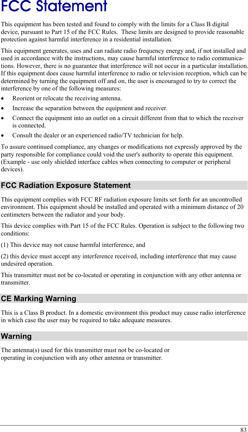  83 FCC Statement This equipment has been tested and found to comply with the limits for a Class B digital device, pursuant to Part 15 of the FCC Rules.  These limits are designed to provide reasonable protection against harmful interference in a residential installation.  This equipment generates, uses and can radiate radio frequency energy and, if not installed and used in accordance with the instructions, may cause harmful interference to radio communica-tions. However, there is no guarantee that interference will not occur in a particular installation. If this equipment does cause harmful interference to radio or television reception, which can be determined by turning the equipment off and on, the user is encouraged to try to correct the interference by one of the following measures: •  Reorient or relocate the receiving antenna. •  Increase the separation between the equipment and receiver. •  Connect the equipment into an outlet on a circuit different from that to which the receiver is connected. •  Consult the dealer or an experienced radio/TV technician for help. To assure continued compliance, any changes or modifications not expressly approved by the party responsible for compliance could void the user&apos;s authority to operate this equipment. (Example - use only shielded interface cables when connecting to computer or peripheral devices). FCC Radiation Exposure Statement This equipment complies with FCC RF radiation exposure limits set forth for an uncontrolled environment. This equipment should be installed and operated with a minimum distance of 20 centimeters between the radiator and your body. This device complies with Part 15 of the FCC Rules. Operation is subject to the following two conditions:  (1) This device may not cause harmful interference, and  (2) this device must accept any interference received, including interference that may cause undesired operation. This transmitter must not be co-located or operating in conjunction with any other antenna or transmitter. CE Marking Warning This is a Class B product. In a domestic environment this product may cause radio interference in which case the user may be required to take adequate measures. Warning The antenna(s) used for this transmitter must not be co-located or operating in conjunction with any other antenna or transmitter.    