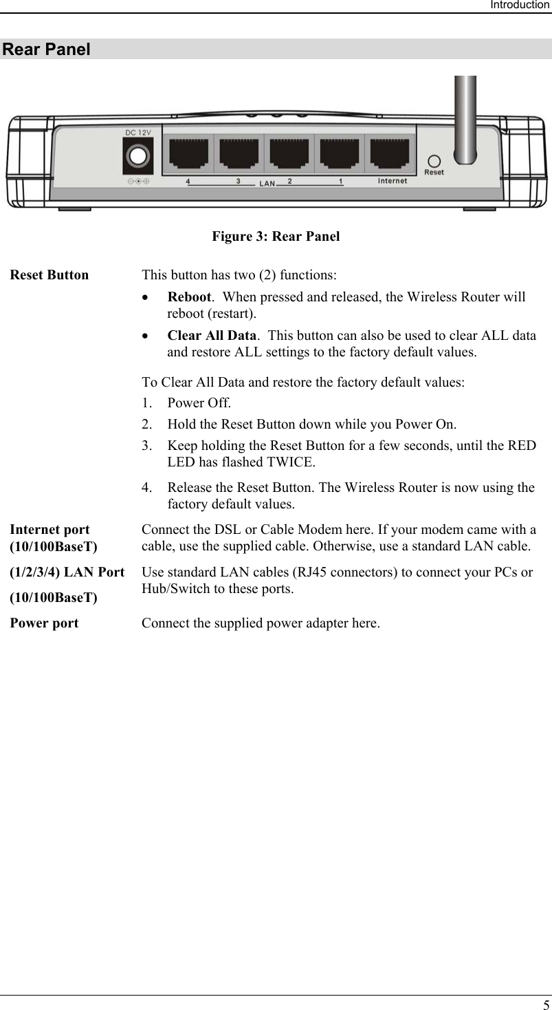 Introduction 5 Rear Panel  Figure 3: Rear Panel Reset Button  This button has two (2) functions: •  Reboot.  When pressed and released, the Wireless Router will reboot (restart). •  Clear All Data.  This button can also be used to clear ALL data and restore ALL settings to the factory default values. To Clear All Data and restore the factory default values: 1. Power Off. 2.  Hold the Reset Button down while you Power On. 3.  Keep holding the Reset Button for a few seconds, until the RED LED has flashed TWICE. 4.  Release the Reset Button. The Wireless Router is now using the factory default values. Internet port (10/100BaseT) Connect the DSL or Cable Modem here. If your modem came with a cable, use the supplied cable. Otherwise, use a standard LAN cable. (1/2/3/4) LAN Port (10/100BaseT) Use standard LAN cables (RJ45 connectors) to connect your PCs or Hub/Switch to these ports. Power port  Connect the supplied power adapter here.   