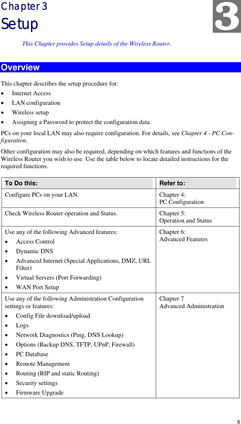  8 Chapter 3 Setup This Chapter provides Setup details of the Wireless Router. Overview This chapter describes the setup procedure for: •  Internet Access •  LAN configuration •  Wireless setup •  Assigning a Password to protect the configuration data. PCs on your local LAN may also require configuration. For details, see Chapter 4 - PC Con-figuration.  Other configuration may also be required, depending on which features and functions of the Wireless Router you wish to use. Use the table below to locate detailed instructions for the required functions. To Do this:  Refer to: Configure PCs on your LAN.  Chapter 4: PC Configuration Check Wireless Router operation and Status.  Chapter 5: Operation and Status Use any of the following Advanced features: •  Access Control •  Dynamic DNS •  Advanced Internet (Special Applications, DMZ, URL Filter) •  Virtual Servers (Port Forwarding) •  WAN Port Setup Chapter 6: Advanced Features Use any of the following Administration Configuration settings or features: •  Config File download/upload •  Logs  •  Network Diagnostics (Ping, DNS Lookup) •  Options (Backup DNS, TFTP, UPnP, Firewall) •  PC Database •  Remote Management •  Routing (RIP and static Routing) •  Security settings •  Firmware Upgrade Chapter 7 Advanced Administration 3 