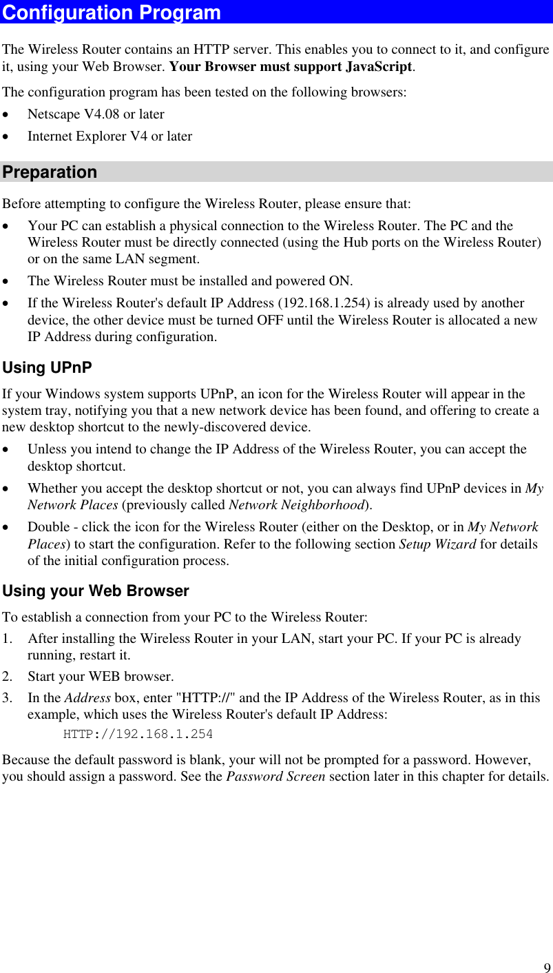  9 Configuration Program The Wireless Router contains an HTTP server. This enables you to connect to it, and configure it, using your Web Browser. Your Browser must support JavaScript.  The configuration program has been tested on the following browsers: •  Netscape V4.08 or later •  Internet Explorer V4 or later Preparation Before attempting to configure the Wireless Router, please ensure that: •  Your PC can establish a physical connection to the Wireless Router. The PC and the Wireless Router must be directly connected (using the Hub ports on the Wireless Router) or on the same LAN segment. •  The Wireless Router must be installed and powered ON. •  If the Wireless Router&apos;s default IP Address (192.168.1.254) is already used by another device, the other device must be turned OFF until the Wireless Router is allocated a new IP Address during configuration. Using UPnP If your Windows system supports UPnP, an icon for the Wireless Router will appear in the system tray, notifying you that a new network device has been found, and offering to create a new desktop shortcut to the newly-discovered device. •  Unless you intend to change the IP Address of the Wireless Router, you can accept the desktop shortcut.  •  Whether you accept the desktop shortcut or not, you can always find UPnP devices in My Network Places (previously called Network Neighborhood). •  Double - click the icon for the Wireless Router (either on the Desktop, or in My Network Places) to start the configuration. Refer to the following section Setup Wizard for details of the initial configuration process. Using your Web Browser To establish a connection from your PC to the Wireless Router: 1.  After installing the Wireless Router in your LAN, start your PC. If your PC is already running, restart it. 2.  Start your WEB browser. 3. In the Address box, enter &quot;HTTP://&quot; and the IP Address of the Wireless Router, as in this example, which uses the Wireless Router&apos;s default IP Address: HTTP://192.168.1.254 Because the default password is blank, your will not be prompted for a password. However, you should assign a password. See the Password Screen section later in this chapter for details.  