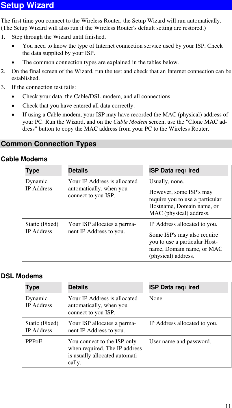  11 Setup Wizard The first time you connect to the Wireless Router, the Setup Wizard will run automatically. (The Setup Wizard will also run if the Wireless Router&apos;s default setting are restored.) 1.  Step through the Wizard until finished.  •  You need to know the type of Internet connection service used by your ISP. Check the data supplied by your ISP.  •  The common connection types are explained in the tables below. 2.  On the final screen of the Wizard, run the test and check that an Internet connection can be established. 3.  If the connection test fails: •  Check your data, the Cable/DSL modem, and all connections. •  Check that you have entered all data correctly. •  If using a Cable modem, your ISP may have recorded the MAC (physical) address of your PC. Run the Wizard, and on the Cable Modem screen, use the &quot;Clone MAC ad-dress&quot; button to copy the MAC address from your PC to the Wireless Router. Common Connection Types Cable Modems Type  Details  ISP Data required Dynamic IP Address  Your IP Address is allocated automatically, when you connect to you ISP. Usually, none.  However, some ISP&apos;s may require you to use a particular Hostname, Domain name, or MAC (physical) address. Static (Fixed) IP Address  Your ISP allocates a perma-nent IP Address to you.  IP Address allocated to you. Some ISP&apos;s may also require you to use a particular Host-name, Domain name, or MAC (physical) address.  DSL Modems Type  Details  ISP Data required Dynamic IP Address  Your IP Address is allocated automatically, when you connect to you ISP. None. Static (Fixed) IP Address  Your ISP allocates a perma-nent IP Address to you.  IP Address allocated to you. PPPoE  You connect to the ISP only when required. The IP address is usually allocated automati-cally. User name and password. 