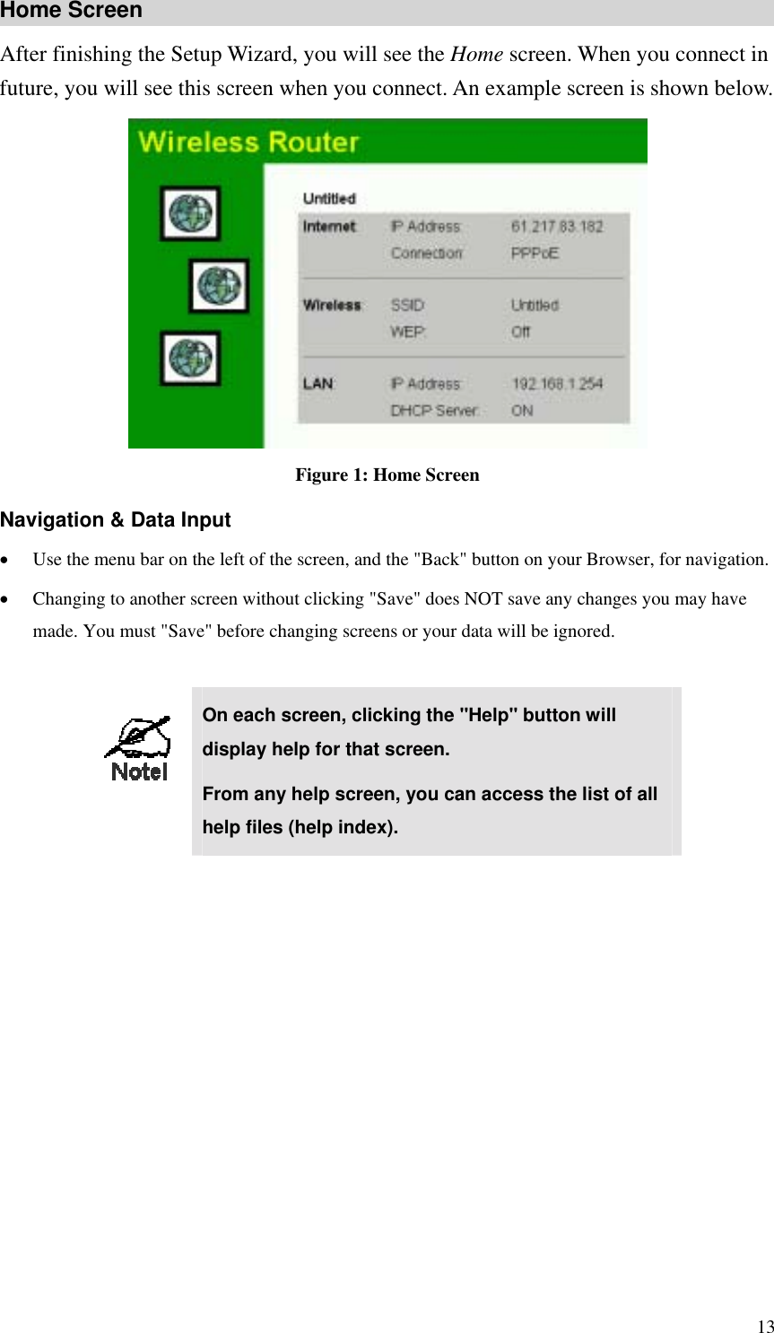 Home Screen After finishing the Setup Wizard, you will see the Home screen. When you connect in future, you will see this screen when you connect. An example screen is shown below.  Figure 1: Home Screen Navigation &amp; Data Input •  Use the menu bar on the left of the screen, and the &quot;Back&quot; button on your Browser, for navigation. •  Changing to another screen without clicking &quot;Save&quot; does NOT save any changes you may have made. You must &quot;Save&quot; before changing screens or your data will be ignored.   On each screen, clicking the &quot;Help&quot; button will display help for that screen. From any help screen, you can access the list of all help files (help index).   13 