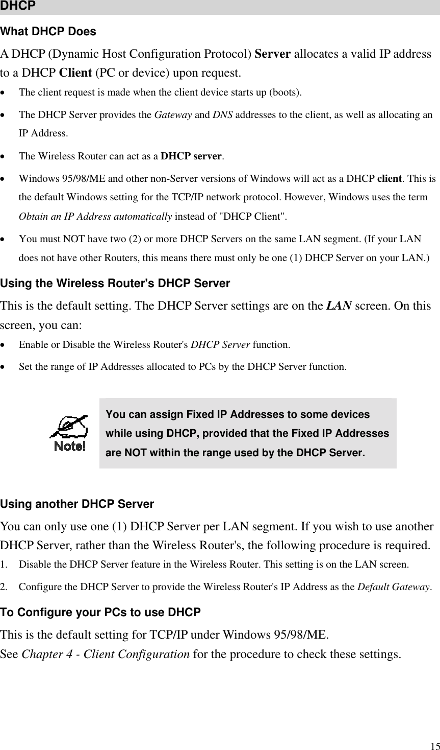 DHCP What DHCP Does A DHCP (Dynamic Host Configuration Protocol) Server allocates a valid IP address to a DHCP Client (PC or device) upon request. •  The client request is made when the client device starts up (boots). •  The DHCP Server provides the Gateway and DNS addresses to the client, as well as allocating an IP Address. •  The Wireless Router can act as a DHCP server. •  Windows 95/98/ME and other non-Server versions of Windows will act as a DHCP client. This is the default Windows setting for the TCP/IP network protocol. However, Windows uses the term Obtain an IP Address automatically instead of &quot;DHCP Client&quot;. •  You must NOT have two (2) or more DHCP Servers on the same LAN segment. (If your LAN does not have other Routers, this means there must only be one (1) DHCP Server on your LAN.) Using the Wireless Router&apos;s DHCP Server This is the default setting. The DHCP Server settings are on the LAN screen. On this screen, you can: •  Enable or Disable the Wireless Router&apos;s DHCP Server function. •  Set the range of IP Addresses allocated to PCs by the DHCP Server function.   You can assign Fixed IP Addresses to some devices while using DHCP, provided that the Fixed IP Addresses are NOT within the range used by the DHCP Server.  Using another DHCP Server You can only use one (1) DHCP Server per LAN segment. If you wish to use another DHCP Server, rather than the Wireless Router&apos;s, the following procedure is required. 1.  Disable the DHCP Server feature in the Wireless Router. This setting is on the LAN screen. 2.  Configure the DHCP Server to provide the Wireless Router&apos;s IP Address as the Default Gateway. To Configure your PCs to use DHCP This is the default setting for TCP/IP under Windows 95/98/ME.   See Chapter 4 - Client Configuration for the procedure to check these settings.    15 