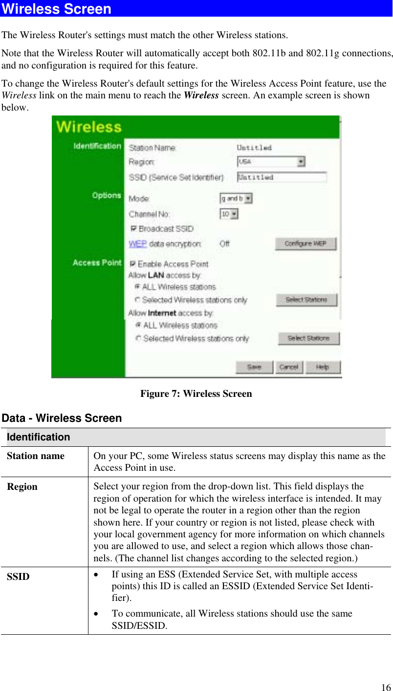  16 Wireless Screen The Wireless Router&apos;s settings must match the other Wireless stations.  Note that the Wireless Router will automatically accept both 802.11b and 802.11g connections, and no configuration is required for this feature. To change the Wireless Router&apos;s default settings for the Wireless Access Point feature, use the Wireless link on the main menu to reach the Wireless screen. An example screen is shown below.   Figure 7: Wireless Screen Data - Wireless Screen Identification Station name  On your PC, some Wireless status screens may display this name as the Access Point in use. Region  Select your region from the drop-down list. This field displays the region of operation for which the wireless interface is intended. It may not be legal to operate the router in a region other than the region shown here. If your country or region is not listed, please check with your local government agency for more information on which channels you are allowed to use, and select a region which allows those chan-nels. (The channel list changes according to the selected region.) SSID  •  If using an ESS (Extended Service Set, with multiple access points) this ID is called an ESSID (Extended Service Set Identi-fier). •  To communicate, all Wireless stations should use the same SSID/ESSID. 