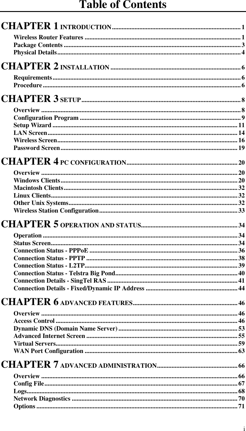  i Table of Contents CHAPTER 1 INTRODUCTION................................................................................1 Wireless Router Features .................................................................................................1 Package Contents ..............................................................................................................3 Physical Details..................................................................................................................4 CHAPTER 2 INSTALLATION .................................................................................6 Requirements.....................................................................................................................6 Procedure...........................................................................................................................6 CHAPTER 3 SETUP...................................................................................................8 Overview ............................................................................................................................8 Configuration Program ....................................................................................................9 Setup Wizard ...................................................................................................................11 LAN Screen......................................................................................................................14 Wireless Screen................................................................................................................16 Password Screen..............................................................................................................19 CHAPTER 4 PC CONFIGURATION.....................................................................20 Overview ..........................................................................................................................20 Windows Clients..............................................................................................................20 Macintosh Clients............................................................................................................32 Linux Clients....................................................................................................................32 Other Unix Systems.........................................................................................................32 Wireless Station Configuration......................................................................................33 CHAPTER 5 OPERATION AND STATUS............................................................34 Operation .........................................................................................................................34 Status Screen....................................................................................................................34 Connection Status - PPPoE ............................................................................................36 Connection Status - PPTP ..............................................................................................38 Connection Status - L2TP...............................................................................................39 Connection Status - Telstra Big Pond............................................................................40 Connection Details - SingTel RAS .................................................................................41 Connection Details - Fixed/Dynamic IP Address .........................................................44 CHAPTER 6 ADVANCED FEATURES.................................................................46 Overview ..........................................................................................................................46 Access Control .................................................................................................................46 Dynamic DNS (Domain Name Server)..........................................................................53 Advanced Internet Screen ..............................................................................................55 Virtual Servers.................................................................................................................59 WAN Port Configuration ...............................................................................................63 CHAPTER 7 ADVANCED ADMINISTRATION..................................................66 Overview ..........................................................................................................................66 Config File........................................................................................................................67 Logs...................................................................................................................................68 Network Diagnostics .......................................................................................................70 Options .............................................................................................................................71 