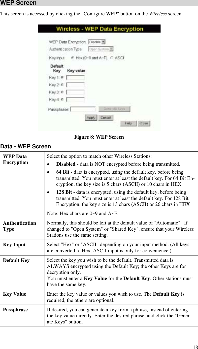  18 WEP Screen This screen is accessed by clicking the &quot;Configure WEP&quot; button on the Wireless screen.   Figure 8: WEP Screen Data - WEP Screen WEP Data Encryption  Select the option to match other Wireless Stations: •  Disabled - data is NOT encrypted before being transmitted. •  64 Bit - data is encrypted, using the default key, before being transmitted. You must enter at least the default key. For 64 Bit En-cryption, the key size is 5 chars (ASCII) or 10 chars in HEX  •  128 Bit - data is encrypted, using the default key, before being transmitted. You must enter at least the default key. For 128 Bit Encryption, the key size is 13 chars (ASCII) or 26 chars in HEX  Note: Hex chars are 0~9 and A~F. Authentication Type  Normally, this should be left at the default value of &quot;Automatic&quot;.  If changed to &quot;Open System&quot; or &quot;Shared Key&quot;, ensure that your Wireless Stations use the same setting. Key Input  Select &quot;Hex&quot; or &quot;ASCII&quot; depending on your input method. (All keys are converted to Hex, ASCII input is only for convenience.) Default Key  Select the key you wish to be the default. Transmitted data is ALWAYS encrypted using the Default Key; the other Keys are for decryption only.  You must enter a Key Value for the Default Key. Other stations must have the same key. Key Value  Enter the key value or values you wish to use. The Default Key is required, the others are optional. Passphrase  If desired, you can generate a key from a phrase, instead of entering the key value directly. Enter the desired phrase, and click the &quot;Gener-ate Keys&quot; button. 