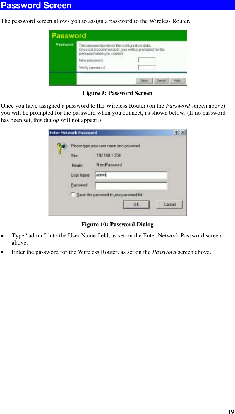  19 Password Screen The password screen allows you to assign a password to the Wireless Router.  Figure 9: Password Screen Once you have assigned a password to the Wireless Router (on the Password screen above) you will be prompted for the password when you connect, as shown below. (If no password has been set, this dialog will not appear.)  Figure 10: Password Dialog •  Type “admin” into the User Name field, as set on the Enter Network Password screen above. •  Enter the password for the Wireless Router, as set on the Password screen above.  