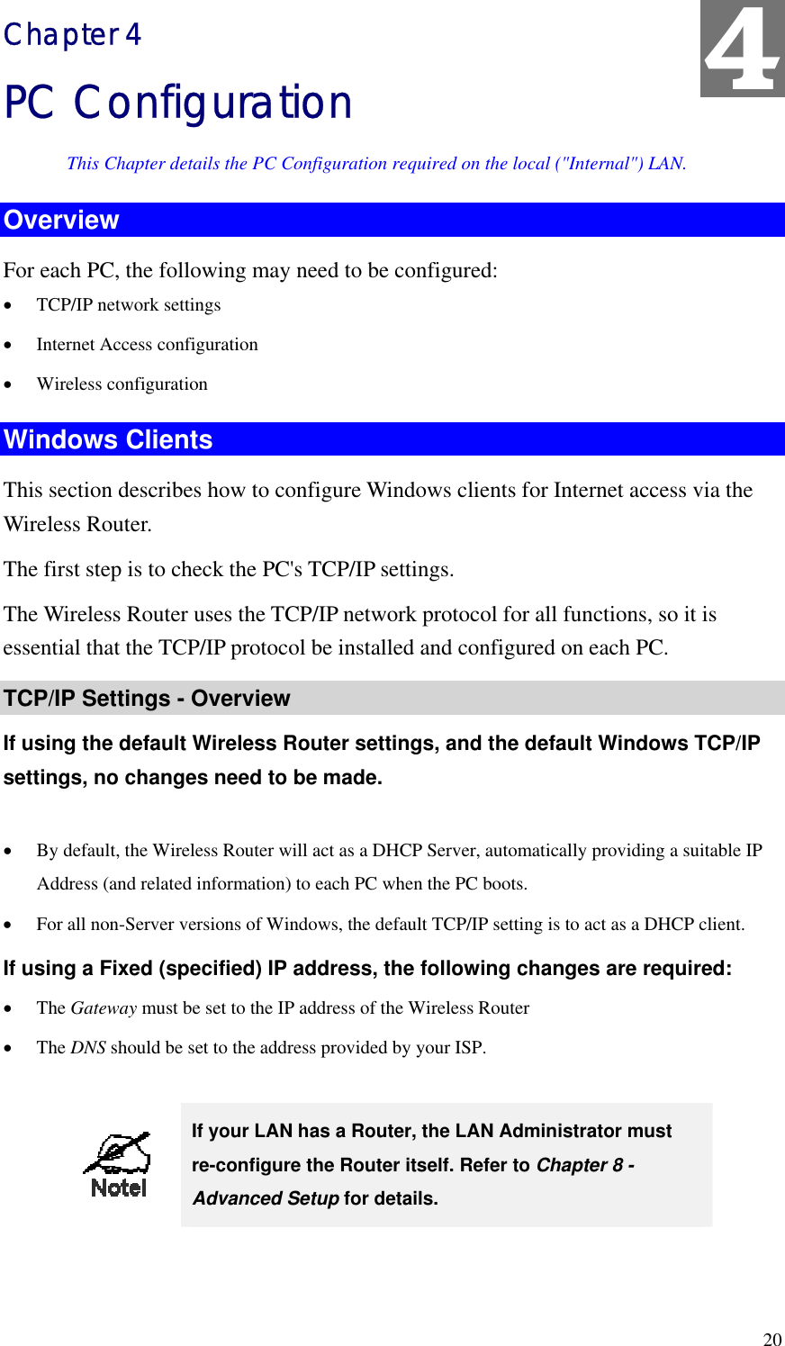 4 Chapter 4 PC Configuration This Chapter details the PC Configuration required on the local (&quot;Internal&quot;) LAN. Overview For each PC, the following may need to be configured: •  TCP/IP network settings •  Internet Access configuration •  Wireless configuration Windows Clients This section describes how to configure Windows clients for Internet access via the Wireless Router. The first step is to check the PC&apos;s TCP/IP settings.   The Wireless Router uses the TCP/IP network protocol for all functions, so it is essential that the TCP/IP protocol be installed and configured on each PC. TCP/IP Settings - Overview If using the default Wireless Router settings, and the default Windows TCP/IP settings, no changes need to be made.  •  By default, the Wireless Router will act as a DHCP Server, automatically providing a suitable IP Address (and related information) to each PC when the PC boots. •  For all non-Server versions of Windows, the default TCP/IP setting is to act as a DHCP client. If using a Fixed (specified) IP address, the following changes are required: •  The Gateway must be set to the IP address of the Wireless Router •  The DNS should be set to the address provided by your ISP.   If your LAN has a Router, the LAN Administrator must re-configure the Router itself. Refer to Chapter 8 - Advanced Setup for details.   20 