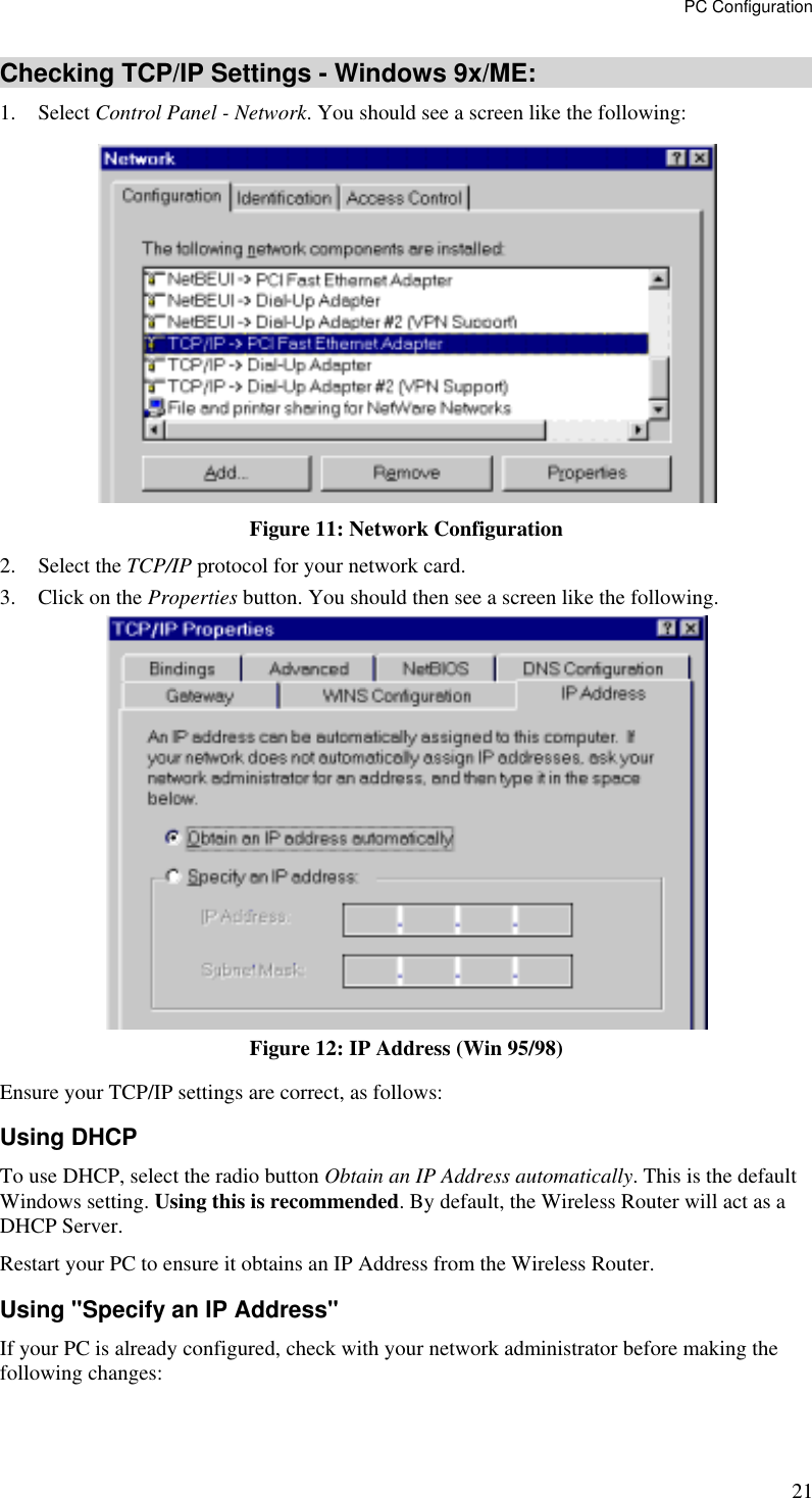 PC Configuration 21 Checking TCP/IP Settings - Windows 9x/ME: 1. Select Control Panel - Network. You should see a screen like the following:  Figure 11: Network Configuration 2. Select the TCP/IP protocol for your network card. 3.  Click on the Properties button. You should then see a screen like the following.  Figure 12: IP Address (Win 95/98) Ensure your TCP/IP settings are correct, as follows: Using DHCP To use DHCP, select the radio button Obtain an IP Address automatically. This is the default Windows setting. Using this is recommended. By default, the Wireless Router will act as a DHCP Server. Restart your PC to ensure it obtains an IP Address from the Wireless Router. Using &quot;Specify an IP Address&quot; If your PC is already configured, check with your network administrator before making the following changes: 