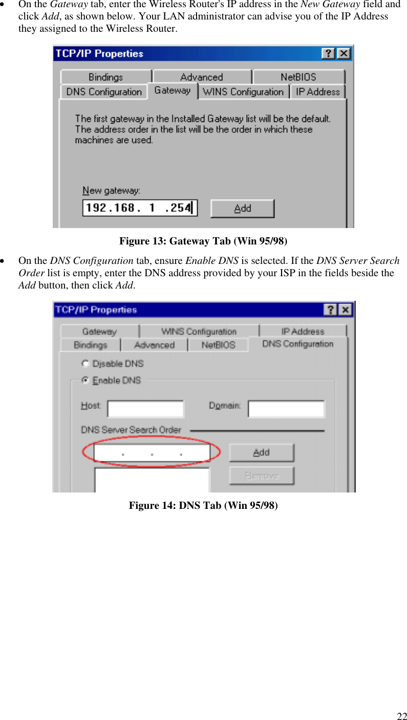  •  On the Gateway tab, enter the Wireless Router&apos;s IP address in the New Gateway field and click Add, as shown below. Your LAN administrator can advise you of the IP Address they assigned to the Wireless Router.  Figure 13: Gateway Tab (Win 95/98) •  On the DNS Configuration tab, ensure Enable DNS is selected. If the DNS Server Search Order list is empty, enter the DNS address provided by your ISP in the fields beside the Add button, then click Add.  Figure 14: DNS Tab (Win 95/98)  22 