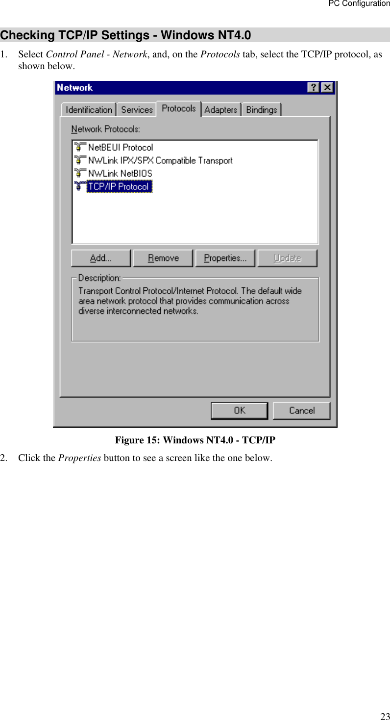 PC Configuration 23 Checking TCP/IP Settings - Windows NT4.0 1. Select Control Panel - Network, and, on the Protocols tab, select the TCP/IP protocol, as shown below.  Figure 15: Windows NT4.0 - TCP/IP 2. Click the Properties button to see a screen like the one below. 