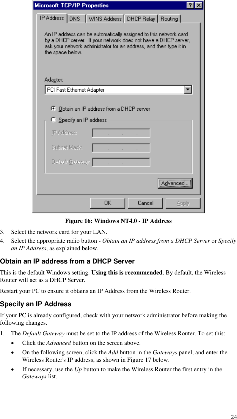   Figure 16: Windows NT4.0 - IP Address 3.  Select the network card for your LAN. 4.  Select the appropriate radio button - Obtain an IP address from a DHCP Server or Specify an IP Address, as explained below. Obtain an IP address from a DHCP Server This is the default Windows setting. Using this is recommended. By default, the Wireless Router will act as a DHCP Server. Restart your PC to ensure it obtains an IP Address from the Wireless Router. Specify an IP Address If your PC is already configured, check with your network administrator before making the following changes. 1. The Default Gateway must be set to the IP address of the Wireless Router. To set this: •  Click the Advanced button on the screen above. •  On the following screen, click the Add button in the Gateways panel, and enter the Wireless Router&apos;s IP address, as shown in Figure 17 below. •  If necessary, use the Up button to make the Wireless Router the first entry in the Gateways list. 24 