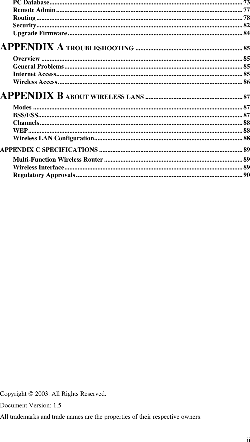  ii PC Database.....................................................................................................................73 Remote Admin.................................................................................................................77 Routing.............................................................................................................................78 Security.............................................................................................................................82 Upgrade Firmware..........................................................................................................84 APPENDIX A TROUBLESHOOTING .................................................................85 Overview ..........................................................................................................................85 General Problems............................................................................................................85 Internet Access.................................................................................................................85 Wireless Access................................................................................................................86 APPENDIX B ABOUT WIRELESS LANS ...........................................................87 Modes ...............................................................................................................................87 BSS/ESS............................................................................................................................87 Channels...........................................................................................................................88 WEP..................................................................................................................................88 Wireless LAN Configuration..........................................................................................88 APPENDIX C SPECIFICATIONS .......................................................................................89 Multi-Function Wireless Router....................................................................................89 Wireless Interface............................................................................................................89 Regulatory Approvals.....................................................................................................90                   Copyright  2003. All Rights Reserved. Document Version: 1.5  All trademarks and trade names are the properties of their respective owners.