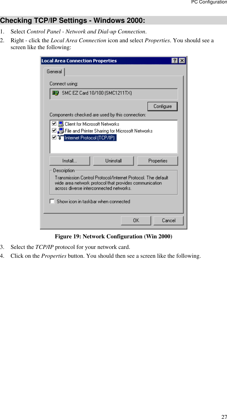 PC Configuration 27 Checking TCP/IP Settings - Windows 2000: 1. Select Control Panel - Network and Dial-up Connection. 2.  Right - click the Local Area Connection icon and select Properties. You should see a screen like the following:  Figure 19: Network Configuration (Win 2000) 3. Select the TCP/IP protocol for your network card. 4.  Click on the Properties button. You should then see a screen like the following. 