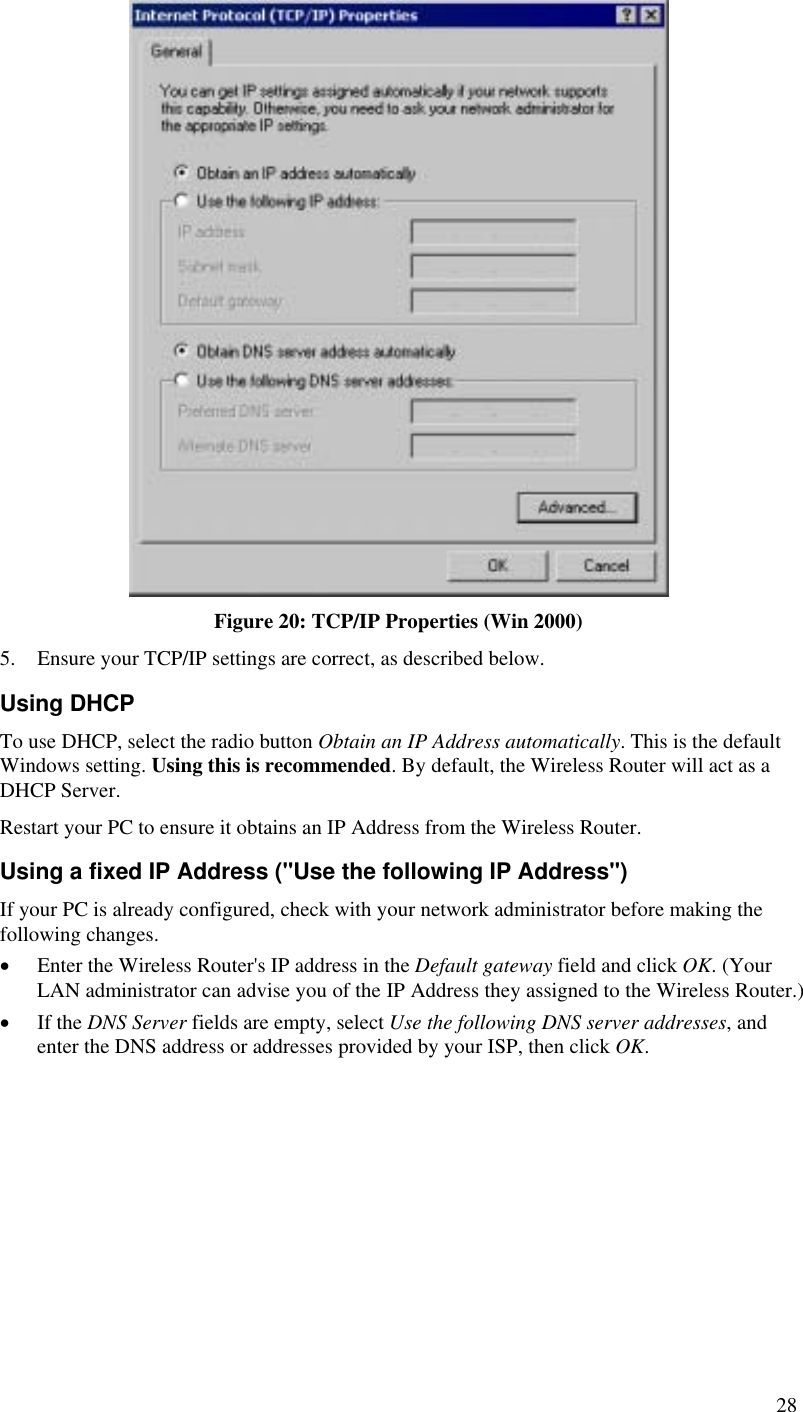   Figure 20: TCP/IP Properties (Win 2000) 5.  Ensure your TCP/IP settings are correct, as described below. Using DHCP To use DHCP, select the radio button Obtain an IP Address automatically. This is the default Windows setting. Using this is recommended. By default, the Wireless Router will act as a DHCP Server. Restart your PC to ensure it obtains an IP Address from the Wireless Router. Using a fixed IP Address (&quot;Use the following IP Address&quot;) If your PC is already configured, check with your network administrator before making the following changes. •  Enter the Wireless Router&apos;s IP address in the Default gateway field and click OK. (Your LAN administrator can advise you of the IP Address they assigned to the Wireless Router.) •  If the DNS Server fields are empty, select Use the following DNS server addresses, and enter the DNS address or addresses provided by your ISP, then click OK.  28 
