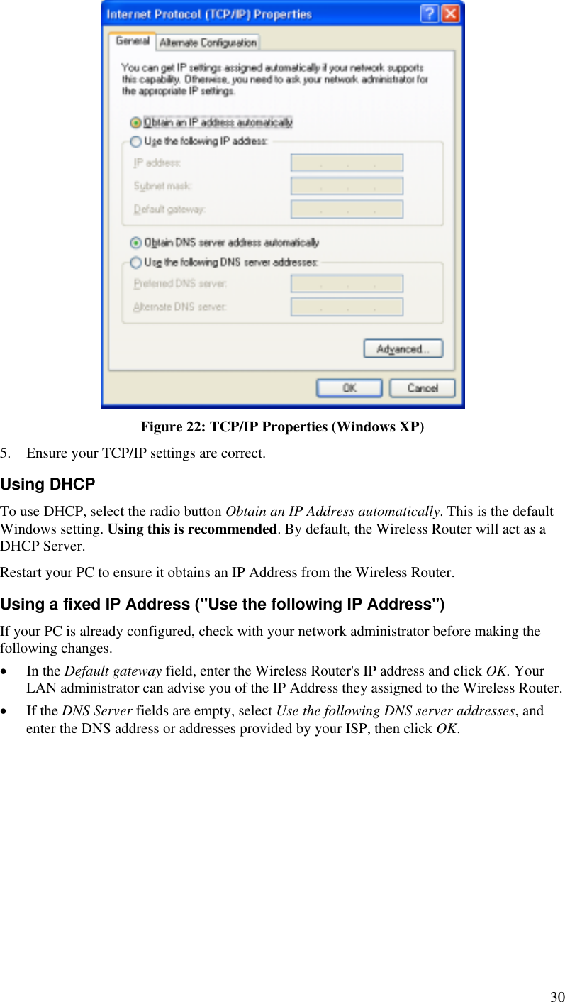   Figure 22: TCP/IP Properties (Windows XP) 5.  Ensure your TCP/IP settings are correct. Using DHCP To use DHCP, select the radio button Obtain an IP Address automatically. This is the default Windows setting. Using this is recommended. By default, the Wireless Router will act as a DHCP Server. Restart your PC to ensure it obtains an IP Address from the Wireless Router. Using a fixed IP Address (&quot;Use the following IP Address&quot;) If your PC is already configured, check with your network administrator before making the following changes. •  In the Default gateway field, enter the Wireless Router&apos;s IP address and click OK. Your LAN administrator can advise you of the IP Address they assigned to the Wireless Router. •  If the DNS Server fields are empty, select Use the following DNS server addresses, and enter the DNS address or addresses provided by your ISP, then click OK.   30 