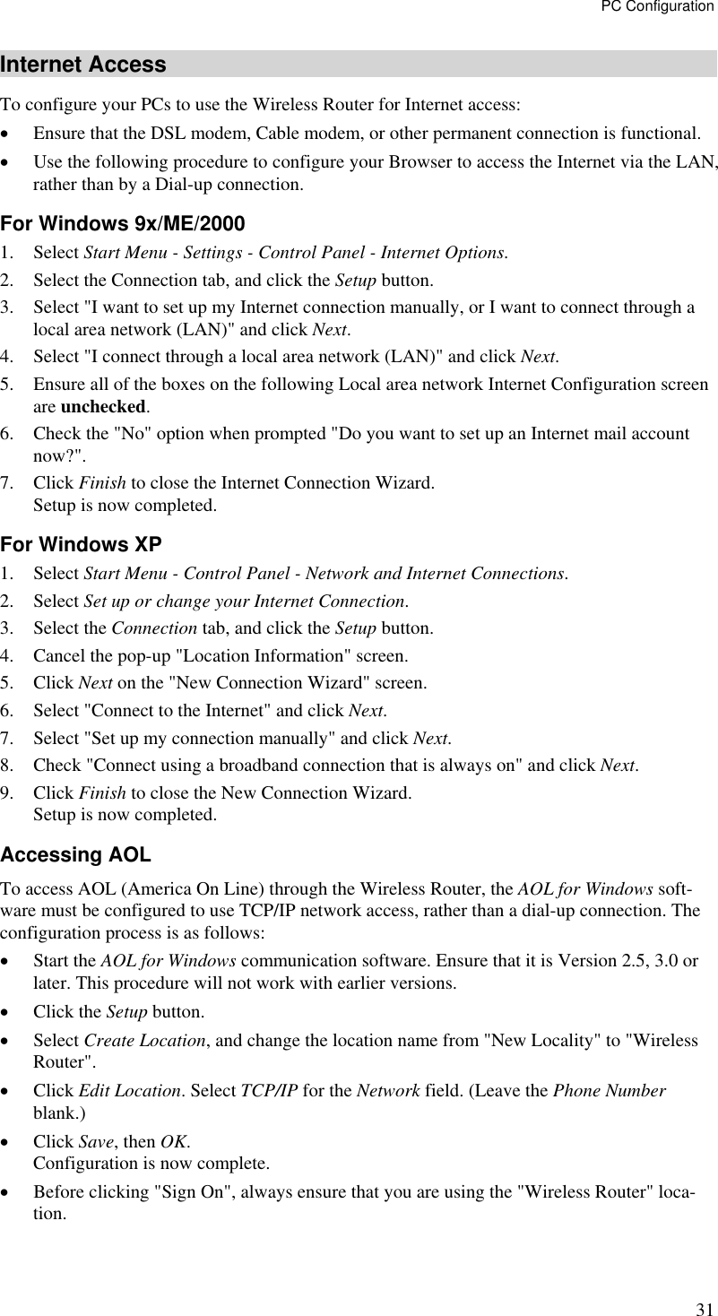 PC Configuration 31 Internet Access To configure your PCs to use the Wireless Router for Internet access: •  Ensure that the DSL modem, Cable modem, or other permanent connection is functional.  •  Use the following procedure to configure your Browser to access the Internet via the LAN, rather than by a Dial-up connection.  For Windows 9x/ME/2000 1. Select Start Menu - Settings - Control Panel - Internet Options.  2.  Select the Connection tab, and click the Setup button. 3.  Select &quot;I want to set up my Internet connection manually, or I want to connect through a local area network (LAN)&quot; and click Next. 4.  Select &quot;I connect through a local area network (LAN)&quot; and click Next. 5.  Ensure all of the boxes on the following Local area network Internet Configuration screen are unchecked. 6.  Check the &quot;No&quot; option when prompted &quot;Do you want to set up an Internet mail account now?&quot;. 7. Click Finish to close the Internet Connection Wizard.  Setup is now completed. For Windows XP 1. Select Start Menu - Control Panel - Network and Internet Connections. 2. Select Set up or change your Internet Connection. 3. Select the Connection tab, and click the Setup button. 4.  Cancel the pop-up &quot;Location Information&quot; screen. 5. Click Next on the &quot;New Connection Wizard&quot; screen. 6.  Select &quot;Connect to the Internet&quot; and click Next. 7.  Select &quot;Set up my connection manually&quot; and click Next. 8.  Check &quot;Connect using a broadband connection that is always on&quot; and click Next. 9. Click Finish to close the New Connection Wizard. Setup is now completed. Accessing AOL To access AOL (America On Line) through the Wireless Router, the AOL for Windows soft-ware must be configured to use TCP/IP network access, rather than a dial-up connection. The configuration process is as follows: •  Start the AOL for Windows communication software. Ensure that it is Version 2.5, 3.0 or later. This procedure will not work with earlier versions. •  Click the Setup button. •  Select Create Location, and change the location name from &quot;New Locality&quot; to &quot;Wireless Router&quot;. •  Click Edit Location. Select TCP/IP for the Network field. (Leave the Phone Number blank.)  •  Click Save, then OK.  Configuration is now complete.  •  Before clicking &quot;Sign On&quot;, always ensure that you are using the &quot;Wireless Router&quot; loca-tion. 