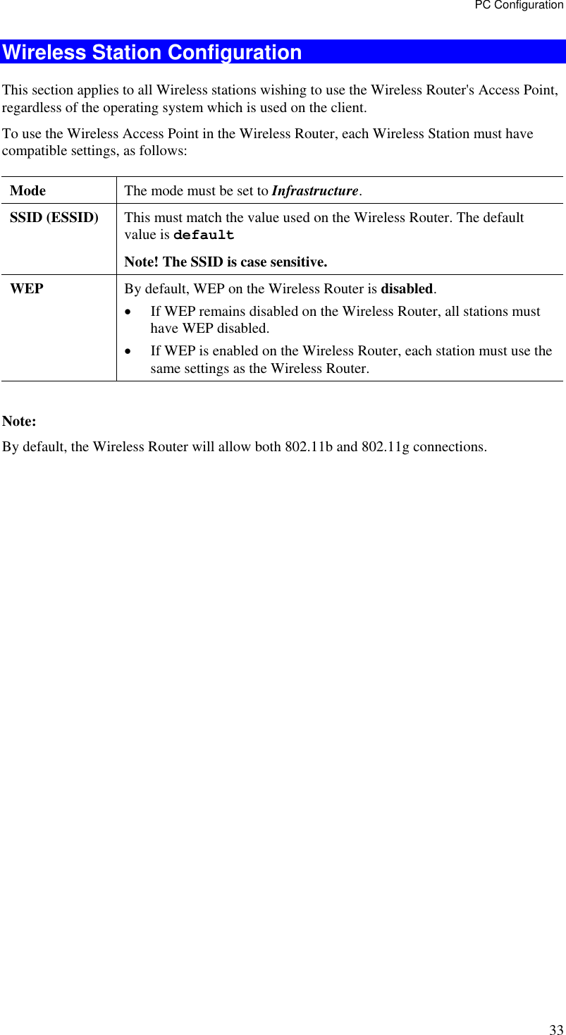 PC Configuration 33 Wireless Station Configuration This section applies to all Wireless stations wishing to use the Wireless Router&apos;s Access Point, regardless of the operating system which is used on the client. To use the Wireless Access Point in the Wireless Router, each Wireless Station must have compatible settings, as follows: Mode   The mode must be set to Infrastructure. SSID (ESSID)  This must match the value used on the Wireless Router. The default value is default  Note! The SSID is case sensitive. WEP  By default, WEP on the Wireless Router is disabled. •  If WEP remains disabled on the Wireless Router, all stations must have WEP disabled. •  If WEP is enabled on the Wireless Router, each station must use the same settings as the Wireless Router.  Note: By default, the Wireless Router will allow both 802.11b and 802.11g connections.  