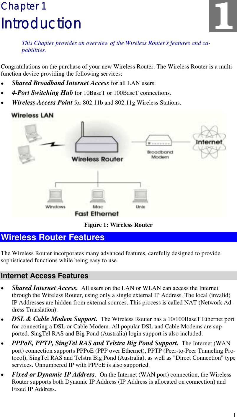  1 Chapter 1 Introduction This Chapter provides an overview of the Wireless Router&apos;s features and ca-pabilities. 1 Congratulations on the purchase of your new Wireless Router. The Wireless Router is a multi-function device providing the following services: •  Shared Broadband Internet Access for all LAN users. •  4-Port Switching Hub for 10BaseT or 100BaseT connections. •  Wireless Access Point for 802.11b and 802.11g Wireless Stations.  Figure 1: Wireless Router Wireless Router Features The Wireless Router incorporates many advanced features, carefully designed to provide sophisticated functions while being easy to use. Internet Access Features •  Shared Internet Access.  All users on the LAN or WLAN can access the Internet through the Wireless Router, using only a single external IP Address. The local (invalid) IP Addresses are hidden from external sources. This process is called NAT (Network Ad-dress Translation). •  DSL &amp; Cable Modem Support.  The Wireless Router has a 10/100BaseT Ethernet port for connecting a DSL or Cable Modem. All popular DSL and Cable Modems are sup-ported. SingTel RAS and Big Pond (Australia) login support is also included. •  PPPoE, PPTP, SingTel RAS and Telstra Big Pond Support.  The Internet (WAN port) connection supports PPPoE (PPP over Ethernet), PPTP (Peer-to-Peer Tunneling Pro-tocol), SingTel RAS and Telstra Big Pond (Australia), as well as &quot;Direct Connection&quot; type services. Unnumbered IP with PPPoE is also supported. •  Fixed or Dynamic IP Address.  On the Internet (WAN port) connection, the Wireless Router supports both Dynamic IP Address (IP Address is allocated on connection) and Fixed IP Address. 