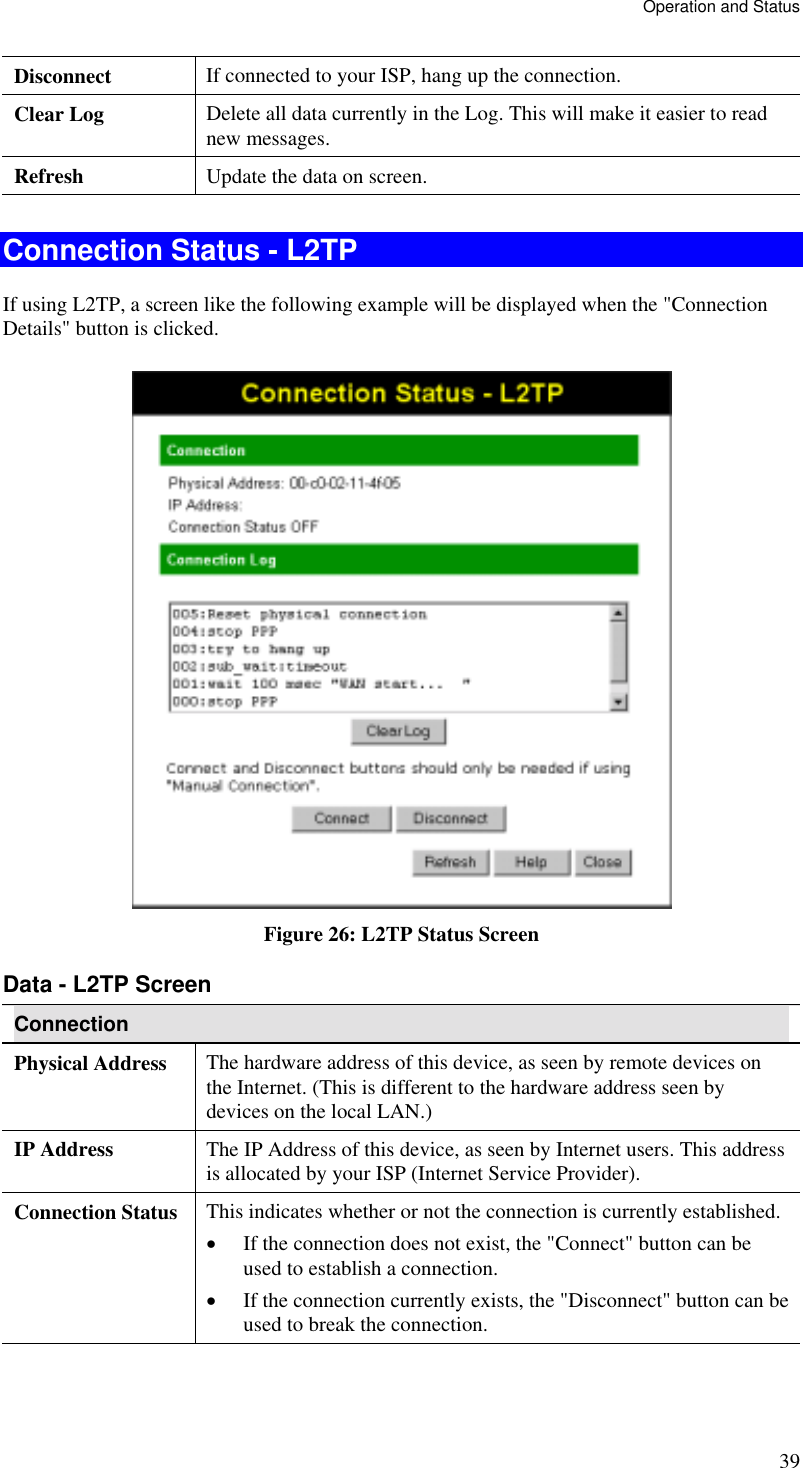 Operation and Status Disconnect  If connected to your ISP, hang up the connection. Clear Log  Delete all data currently in the Log. This will make it easier to read new messages. Refresh  Update the data on screen.  Connection Status - L2TP If using L2TP, a screen like the following example will be displayed when the &quot;Connection Details&quot; button is clicked.  Figure 26: L2TP Status Screen Data - L2TP Screen Connection Physical Address  The hardware address of this device, as seen by remote devices on the Internet. (This is different to the hardware address seen by devices on the local LAN.) IP Address  The IP Address of this device, as seen by Internet users. This address is allocated by your ISP (Internet Service Provider). Connection Status  This indicates whether or not the connection is currently established. •  If the connection does not exist, the &quot;Connect&quot; button can be used to establish a connection. •  If the connection currently exists, the &quot;Disconnect&quot; button can be used to break the connection. 39 