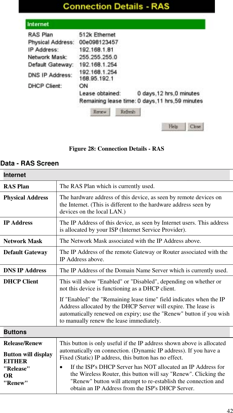   Figure 28: Connection Details - RAS Data - RAS Screen Internet RAS Plan  The RAS Plan which is currently used. Physical Address  The hardware address of this device, as seen by remote devices on the Internet. (This is different to the hardware address seen by devices on the local LAN.) IP Address  The IP Address of this device, as seen by Internet users. This address is allocated by your ISP (Internet Service Provider). Network Mask  The Network Mask associated with the IP Address above. Default Gateway  The IP Address of the remote Gateway or Router associated with the IP Address above. DNS IP Address  The IP Address of the Domain Name Server which is currently used. DHCP Client  This will show &quot;Enabled&quot; or &quot;Disabled&quot;, depending on whether or not this device is functioning as a DHCP client.  If &quot;Enabled&quot; the &quot;Remaining lease time&quot; field indicates when the IP Address allocated by the DHCP Server will expire. The lease is automatically renewed on expiry; use the &quot;Renew&quot; button if you wish to manually renew the lease immediately. Buttons Release/Renew Button will display EITHER  &quot;Release&quot; OR &quot;Renew&quot; This button is only useful if the IP address shown above is allocated automatically on connection. (Dynamic IP address). If you have a Fixed (Static) IP address, this button has no effect.  •  If the ISP&apos;s DHCP Server has NOT allocated an IP Address for the Wireless Router, this button will say &quot;Renew&quot;. Clicking the &quot;Renew&quot; button will attempt to re-establish the connection and obtain an IP Address from the ISP&apos;s DHCP Server. 42 