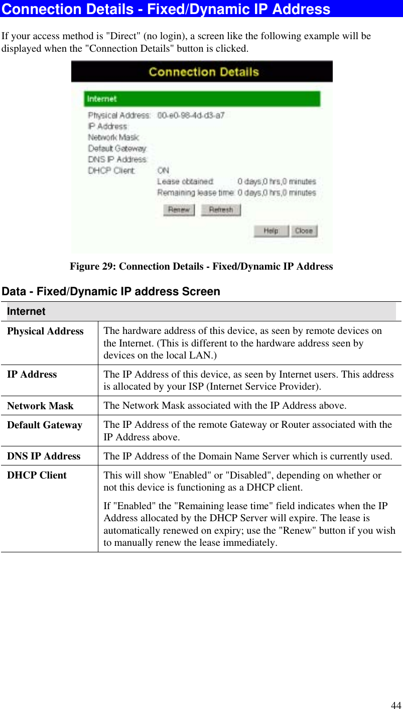  44 Connection Details - Fixed/Dynamic IP Address If your access method is &quot;Direct&quot; (no login), a screen like the following example will be displayed when the &quot;Connection Details&quot; button is clicked.  Figure 29: Connection Details - Fixed/Dynamic IP Address Data - Fixed/Dynamic IP address Screen Internet Physical Address  The hardware address of this device, as seen by remote devices on the Internet. (This is different to the hardware address seen by devices on the local LAN.) IP Address  The IP Address of this device, as seen by Internet users. This address is allocated by your ISP (Internet Service Provider). Network Mask  The Network Mask associated with the IP Address above. Default Gateway  The IP Address of the remote Gateway or Router associated with the IP Address above. DNS IP Address  The IP Address of the Domain Name Server which is currently used. DHCP Client  This will show &quot;Enabled&quot; or &quot;Disabled&quot;, depending on whether or not this device is functioning as a DHCP client.  If &quot;Enabled&quot; the &quot;Remaining lease time&quot; field indicates when the IP Address allocated by the DHCP Server will expire. The lease is automatically renewed on expiry; use the &quot;Renew&quot; button if you wish to manually renew the lease immediately. 