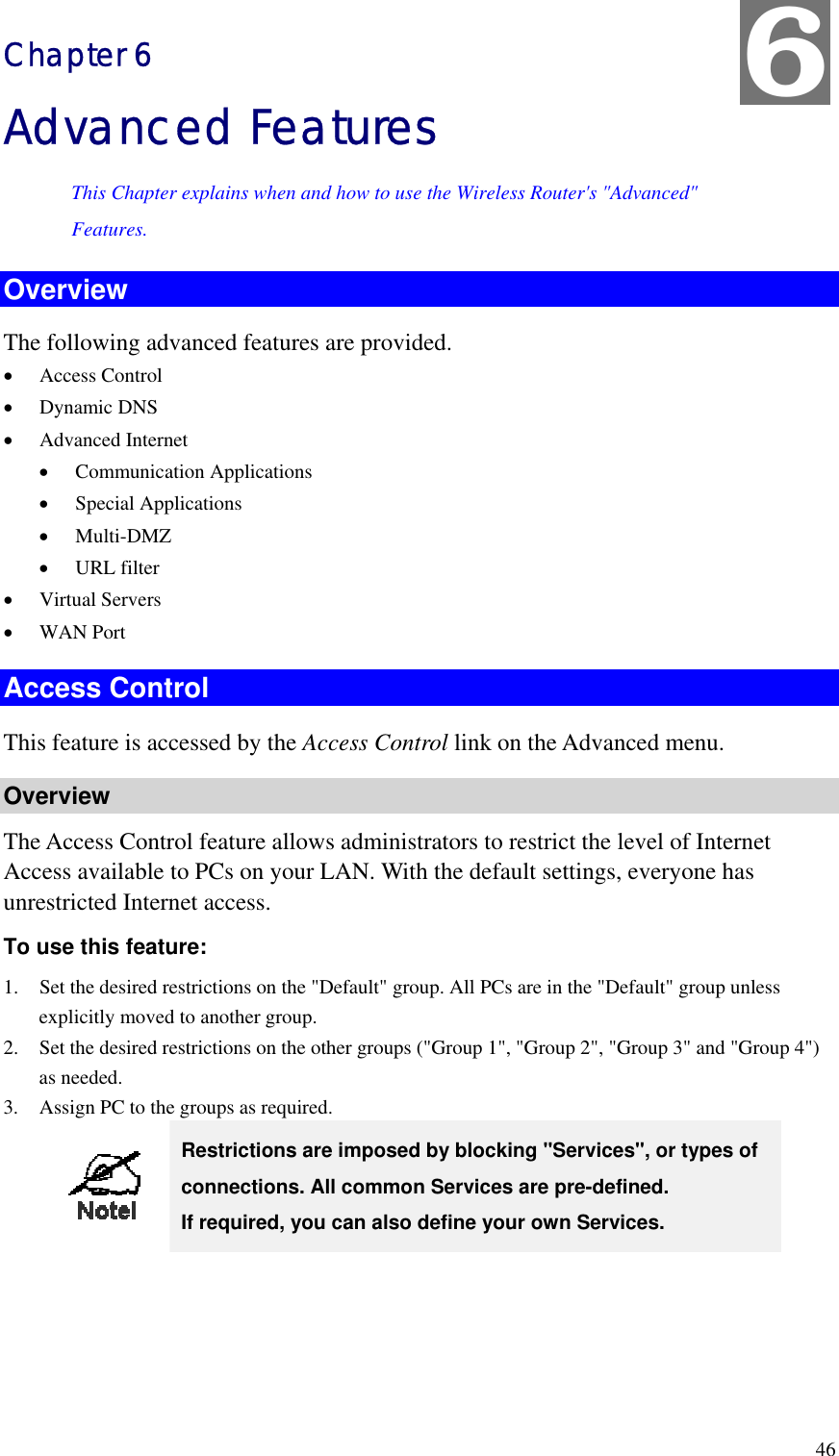 6 Chapter 6 Advanced Features This Chapter explains when and how to use the Wireless Router&apos;s &quot;Advanced&quot; Features. Overview The following advanced features are provided. •  Access Control •  Dynamic DNS •  Advanced Internet •  Communication Applications •  Special Applications •  Multi-DMZ •  URL filter •  Virtual Servers •  WAN Port Access Control This feature is accessed by the Access Control link on the Advanced menu. Overview The Access Control feature allows administrators to restrict the level of Internet Access available to PCs on your LAN. With the default settings, everyone has unrestricted Internet access. To use this feature: 1.  Set the desired restrictions on the &quot;Default&quot; group. All PCs are in the &quot;Default&quot; group unless explicitly moved to another group. 2.  Set the desired restrictions on the other groups (&quot;Group 1&quot;, &quot;Group 2&quot;, &quot;Group 3&quot; and &quot;Group 4&quot;) as needed. 3.  Assign PC to the groups as required.  Restrictions are imposed by blocking &quot;Services&quot;, or types of connections. All common Services are pre-defined.   If required, you can also define your own Services.  46 