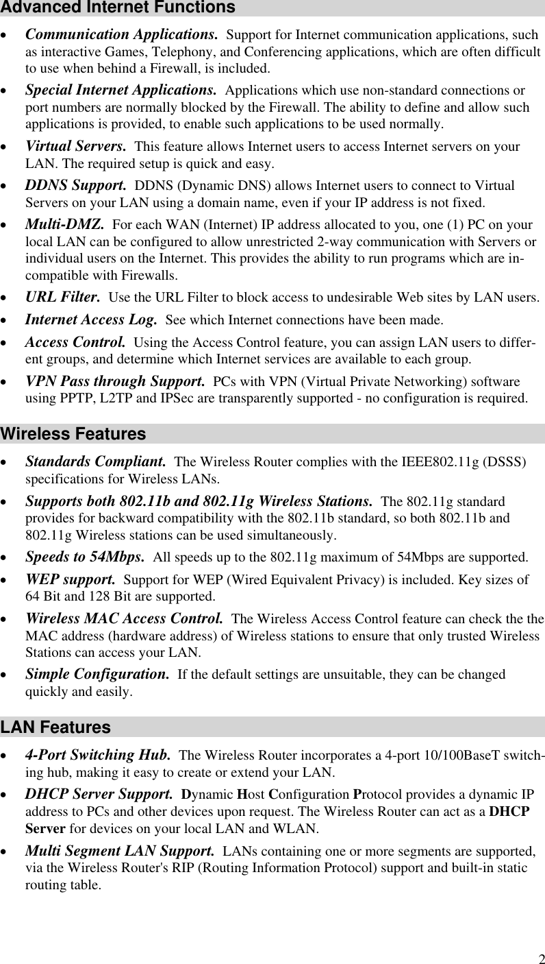  2 Advanced Internet Functions •  Communication Applications.  Support for Internet communication applications, such as interactive Games, Telephony, and Conferencing applications, which are often difficult to use when behind a Firewall, is included. •  Special Internet Applications.  Applications which use non-standard connections or port numbers are normally blocked by the Firewall. The ability to define and allow such applications is provided, to enable such applications to be used normally. •  Virtual Servers.  This feature allows Internet users to access Internet servers on your LAN. The required setup is quick and easy. •  DDNS Support.  DDNS (Dynamic DNS) allows Internet users to connect to Virtual Servers on your LAN using a domain name, even if your IP address is not fixed. •  Multi-DMZ.  For each WAN (Internet) IP address allocated to you, one (1) PC on your local LAN can be configured to allow unrestricted 2-way communication with Servers or individual users on the Internet. This provides the ability to run programs which are in-compatible with Firewalls. •  URL Filter.  Use the URL Filter to block access to undesirable Web sites by LAN users. •  Internet Access Log.  See which Internet connections have been made. •  Access Control.  Using the Access Control feature, you can assign LAN users to differ-ent groups, and determine which Internet services are available to each group. •  VPN Pass through Support.  PCs with VPN (Virtual Private Networking) software using PPTP, L2TP and IPSec are transparently supported - no configuration is required. Wireless Features •  Standards Compliant.  The Wireless Router complies with the IEEE802.11g (DSSS) specifications for Wireless LANs.  •  Supports both 802.11b and 802.11g Wireless Stations.  The 802.11g standard provides for backward compatibility with the 802.11b standard, so both 802.11b and 802.11g Wireless stations can be used simultaneously. •  Speeds to 54Mbps.  All speeds up to the 802.11g maximum of 54Mbps are supported. •  WEP support.  Support for WEP (Wired Equivalent Privacy) is included. Key sizes of 64 Bit and 128 Bit are supported. •  Wireless MAC Access Control.  The Wireless Access Control feature can check the the MAC address (hardware address) of Wireless stations to ensure that only trusted Wireless Stations can access your LAN. •  Simple Configuration.  If the default settings are unsuitable, they can be changed quickly and easily. LAN Features •  4-Port Switching Hub.  The Wireless Router incorporates a 4-port 10/100BaseT switch-ing hub, making it easy to create or extend your LAN. •  DHCP Server Support.  Dynamic Host Configuration Protocol provides a dynamic IP address to PCs and other devices upon request. The Wireless Router can act as a DHCP Server for devices on your local LAN and WLAN. •  Multi Segment LAN Support.  LANs containing one or more segments are supported, via the Wireless Router&apos;s RIP (Routing Information Protocol) support and built-in static routing table.  