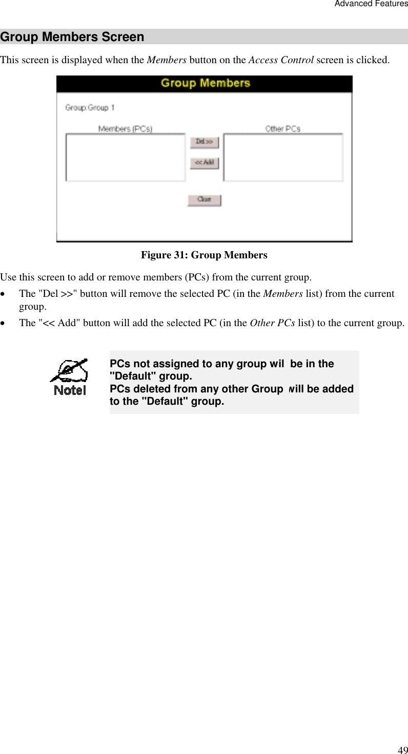 Advanced Features 49 Group Members Screen This screen is displayed when the Members button on the Access Control screen is clicked.  Figure 31: Group Members Use this screen to add or remove members (PCs) from the current group. •  The &quot;Del &gt;&gt;&quot; button will remove the selected PC (in the Members list) from the current group. •  The &quot;&lt;&lt; Add&quot; button will add the selected PC (in the Other PCs list) to the current group.   PCs not assigned to any group will be in the &quot;Default&quot; group. PCs deleted from any other Group will be added to the &quot;Default&quot; group.  