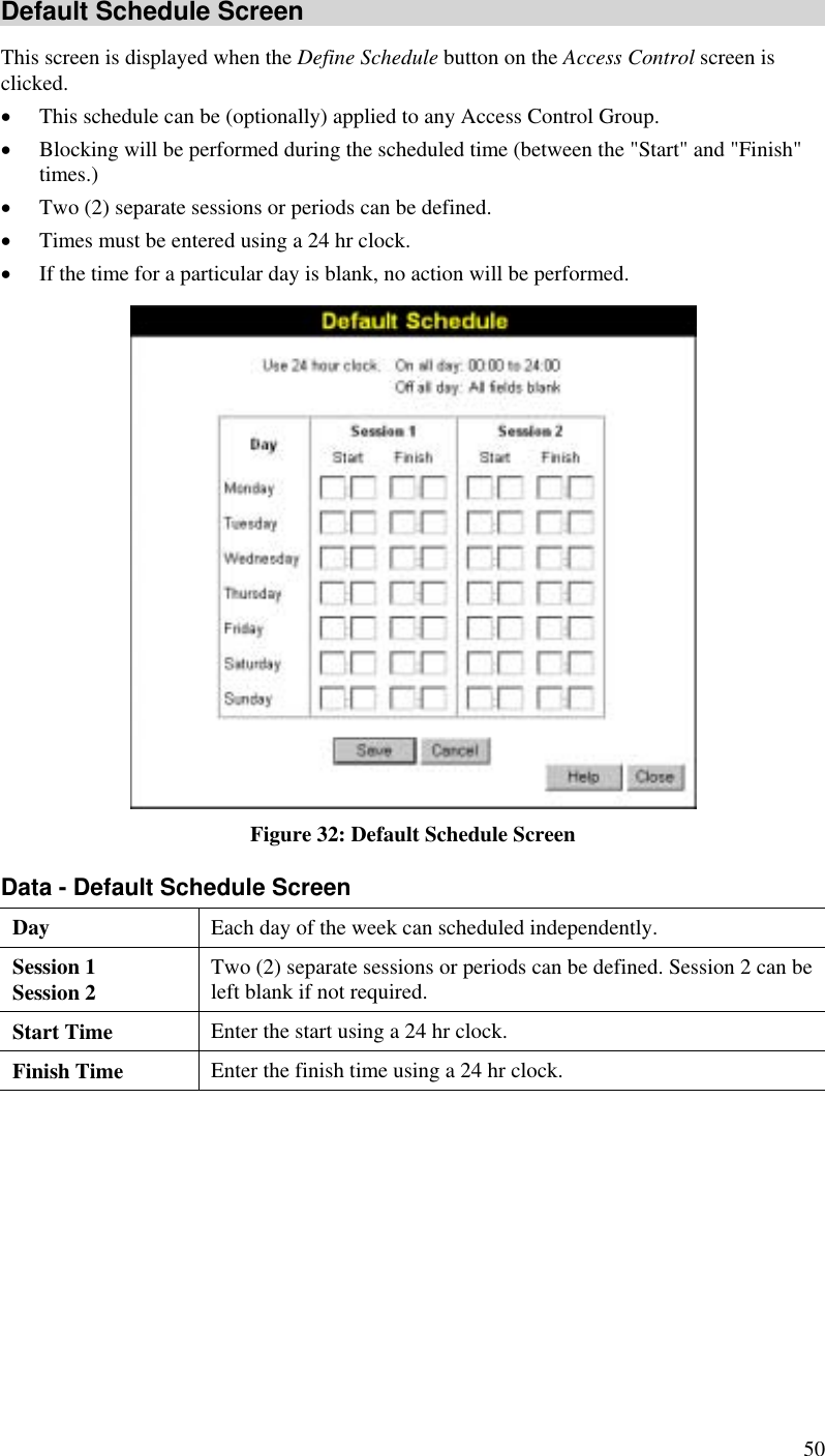  50 Default Schedule Screen This screen is displayed when the Define Schedule button on the Access Control screen is clicked. •  This schedule can be (optionally) applied to any Access Control Group.  •  Blocking will be performed during the scheduled time (between the &quot;Start&quot; and &quot;Finish&quot; times.)  •  Two (2) separate sessions or periods can be defined.  •  Times must be entered using a 24 hr clock.  •  If the time for a particular day is blank, no action will be performed.  Figure 32: Default Schedule Screen Data - Default Schedule Screen Day Each day of the week can scheduled independently.   Session 1 Session 2  Two (2) separate sessions or periods can be defined. Session 2 can be left blank if not required. Start Time  Enter the start using a 24 hr clock. Finish Time  Enter the finish time using a 24 hr clock.  