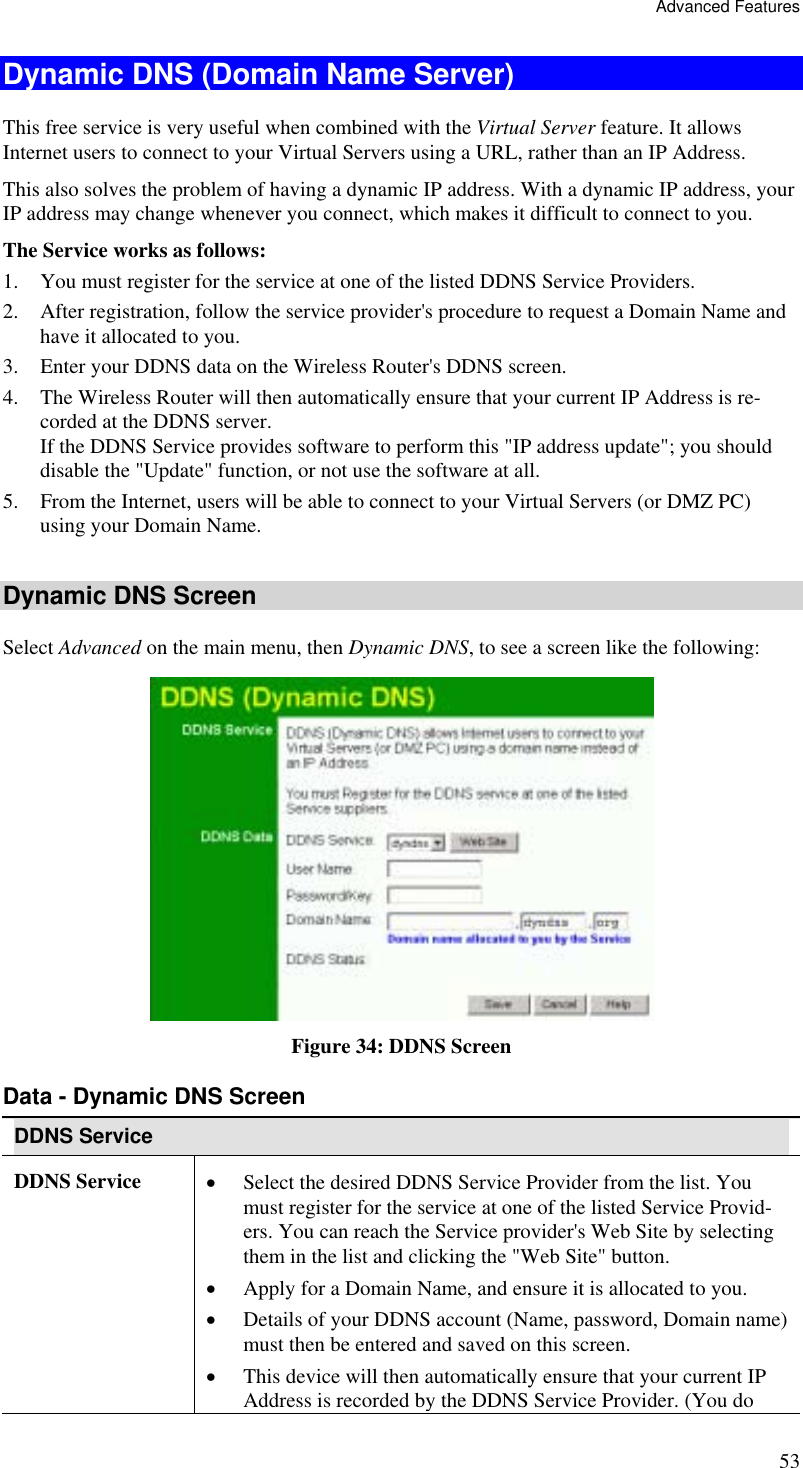 Advanced Features 53 Dynamic DNS (Domain Name Server) This free service is very useful when combined with the Virtual Server feature. It allows Internet users to connect to your Virtual Servers using a URL, rather than an IP Address. This also solves the problem of having a dynamic IP address. With a dynamic IP address, your IP address may change whenever you connect, which makes it difficult to connect to you. The Service works as follows: 1.  You must register for the service at one of the listed DDNS Service Providers. 2.  After registration, follow the service provider&apos;s procedure to request a Domain Name and have it allocated to you. 3.  Enter your DDNS data on the Wireless Router&apos;s DDNS screen. 4.  The Wireless Router will then automatically ensure that your current IP Address is re-corded at the DDNS server. If the DDNS Service provides software to perform this &quot;IP address update&quot;; you should disable the &quot;Update&quot; function, or not use the software at all. 5.  From the Internet, users will be able to connect to your Virtual Servers (or DMZ PC) using your Domain Name.  Dynamic DNS Screen Select Advanced on the main menu, then Dynamic DNS, to see a screen like the following:  Figure 34: DDNS Screen Data - Dynamic DNS Screen DDNS Service DDNS Service  •  Select the desired DDNS Service Provider from the list. You must register for the service at one of the listed Service Provid-ers. You can reach the Service provider&apos;s Web Site by selecting them in the list and clicking the &quot;Web Site&quot; button. •  Apply for a Domain Name, and ensure it is allocated to you. •  Details of your DDNS account (Name, password, Domain name) must then be entered and saved on this screen. •  This device will then automatically ensure that your current IP Address is recorded by the DDNS Service Provider. (You do 