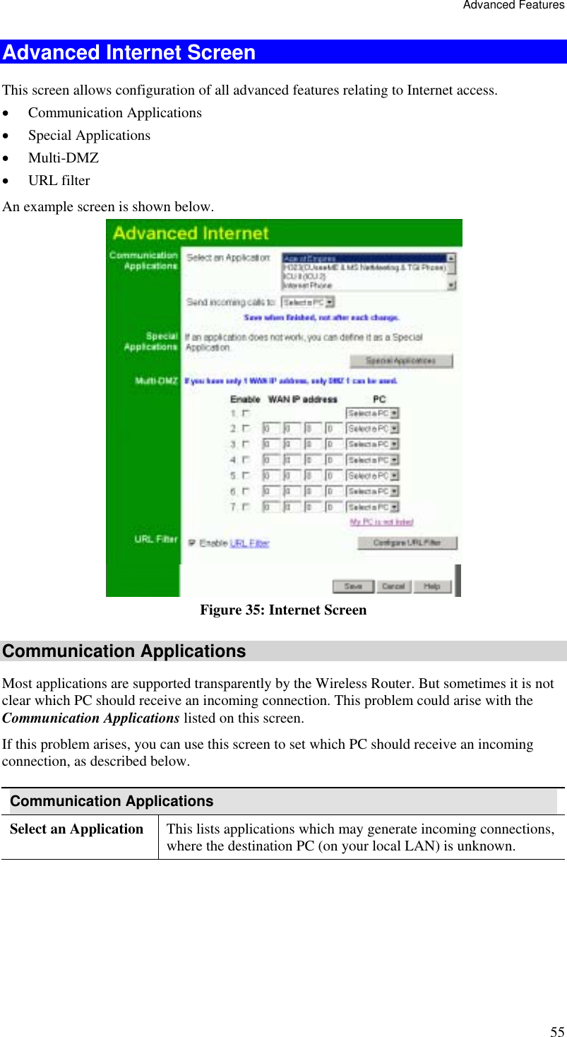 Advanced Features 55 Advanced Internet Screen This screen allows configuration of all advanced features relating to Internet access. •  Communication Applications •  Special Applications •  Multi-DMZ •  URL filter An example screen is shown below.   Figure 35: Internet Screen Communication Applications Most applications are supported transparently by the Wireless Router. But sometimes it is not clear which PC should receive an incoming connection. This problem could arise with the  Communication Applications listed on this screen. If this problem arises, you can use this screen to set which PC should receive an incoming connection, as described below. Communication Applications Select an Application  This lists applications which may generate incoming connections, where the destination PC (on your local LAN) is unknown. 