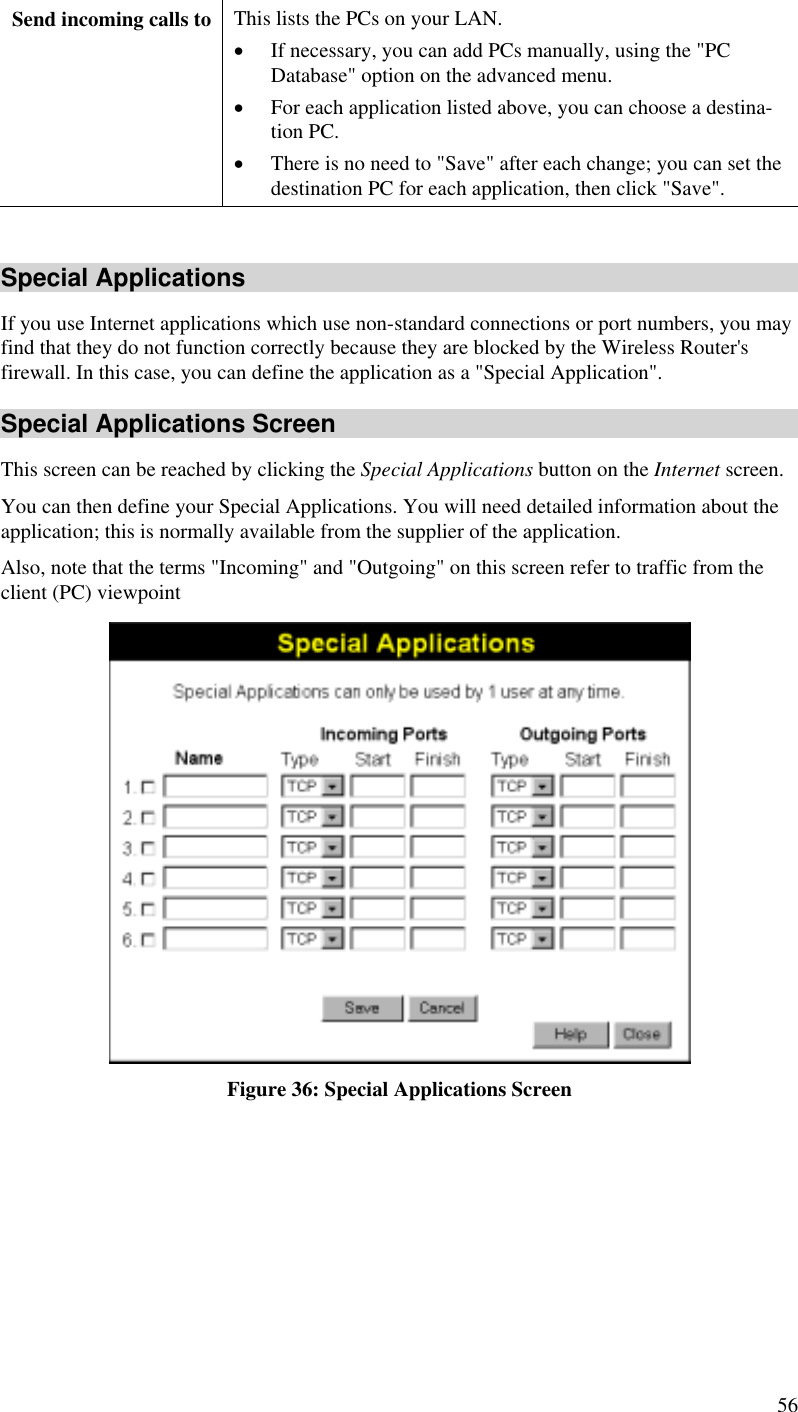  Send incoming calls to  This lists the PCs on your LAN. •  If necessary, you can add PCs manually, using the &quot;PC Database&quot; option on the advanced menu. •  For each application listed above, you can choose a destina-tion PC. •  There is no need to &quot;Save&quot; after each change; you can set the destination PC for each application, then click &quot;Save&quot;.  Special Applications If you use Internet applications which use non-standard connections or port numbers, you may find that they do not function correctly because they are blocked by the Wireless Router&apos;s firewall. In this case, you can define the application as a &quot;Special Application&quot;. Special Applications Screen This screen can be reached by clicking the Special Applications button on the Internet screen. You can then define your Special Applications. You will need detailed information about the application; this is normally available from the supplier of the application. Also, note that the terms &quot;Incoming&quot; and &quot;Outgoing&quot; on this screen refer to traffic from the client (PC) viewpoint  Figure 36: Special Applications Screen 56 