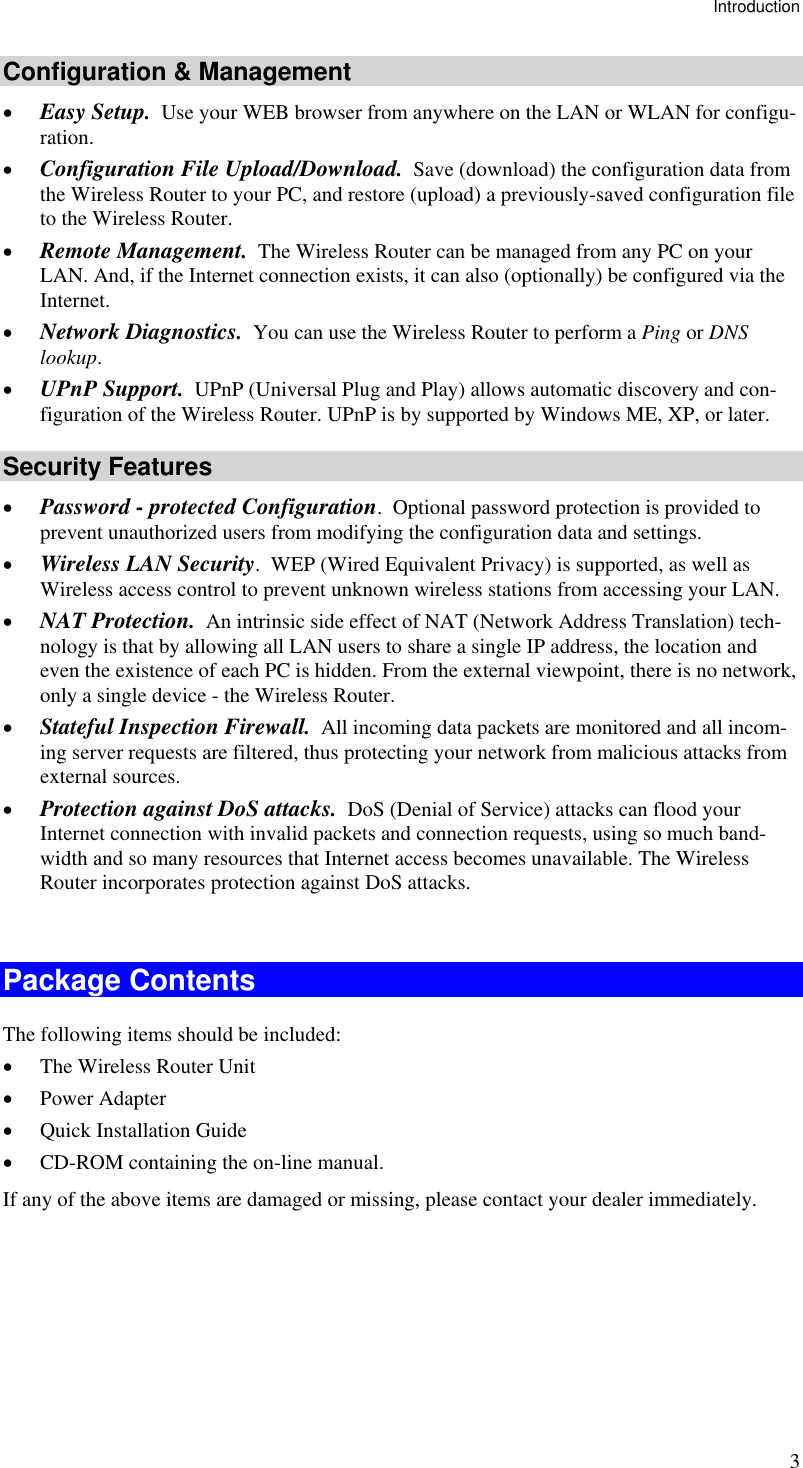 Introduction 3 Configuration &amp; Management •  Easy Setup.  Use your WEB browser from anywhere on the LAN or WLAN for configu-ration. •  Configuration File Upload/Download.  Save (download) the configuration data from the Wireless Router to your PC, and restore (upload) a previously-saved configuration file to the Wireless Router. •  Remote Management.  The Wireless Router can be managed from any PC on your LAN. And, if the Internet connection exists, it can also (optionally) be configured via the Internet. •  Network Diagnostics.  You can use the Wireless Router to perform a Ping or DNS lookup. •  UPnP Support.  UPnP (Universal Plug and Play) allows automatic discovery and con-figuration of the Wireless Router. UPnP is by supported by Windows ME, XP, or later. Security Features •  Password - protected Configuration.  Optional password protection is provided to prevent unauthorized users from modifying the configuration data and settings. •  Wireless LAN Security.  WEP (Wired Equivalent Privacy) is supported, as well as Wireless access control to prevent unknown wireless stations from accessing your LAN. •  NAT Protection.  An intrinsic side effect of NAT (Network Address Translation) tech-nology is that by allowing all LAN users to share a single IP address, the location and even the existence of each PC is hidden. From the external viewpoint, there is no network, only a single device - the Wireless Router. •  Stateful Inspection Firewall.  All incoming data packets are monitored and all incom-ing server requests are filtered, thus protecting your network from malicious attacks from external sources. •  Protection against DoS attacks.  DoS (Denial of Service) attacks can flood your Internet connection with invalid packets and connection requests, using so much band-width and so many resources that Internet access becomes unavailable. The Wireless Router incorporates protection against DoS attacks.  Package Contents The following items should be included: •  The Wireless Router Unit •  Power Adapter •  Quick Installation Guide •  CD-ROM containing the on-line manual. If any of the above items are damaged or missing, please contact your dealer immediately.  