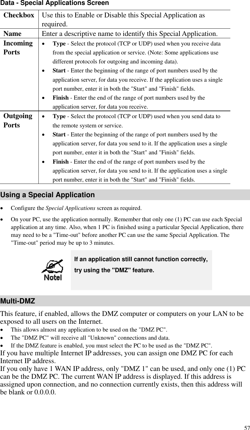 Data - Special Applications Screen Checkbox  Use this to Enable or Disable this Special Application as required. Name  Enter a descriptive name to identify this Special Application. Incoming  Ports •  Type - Select the protocol (TCP or UDP) used when you receive data from the special application or service. (Note: Some applications use different protocols for outgoing and incoming data). •  Start - Enter the beginning of the range of port numbers used by the application server, for data you receive. If the application uses a single port number, enter it in both the &quot;Start&quot; and &quot;Finish&quot; fields. •  Finish - Enter the end of the range of port numbers used by the application server, for data you receive. Outgoing Ports •  Type - Select the protocol (TCP or UDP) used when you send data to the remote system or service. •  Start - Enter the beginning of the range of port numbers used by the application server, for data you send to it. If the application uses a single port number, enter it in both the &quot;Start&quot; and &quot;Finish&quot; fields. •  Finish - Enter the end of the range of port numbers used by the application server, for data you send to it. If the application uses a single port number, enter it in both the &quot;Start&quot; and &quot;Finish&quot; fields. Using a Special Application •  Configure the Special Applications screen as required. •  On your PC, use the application normally. Remember that only one (1) PC can use each Special application at any time. Also, when 1 PC is finished using a particular Special Application, there may need to be a &quot;Time-out&quot; before another PC can use the same Special Application. The &quot;Time-out&quot; period may be up to 3 minutes.  If an application still cannot function correctly, try using the &quot;DMZ&quot; feature. Multi-DMZ This feature, if enabled, allows the DMZ computer or computers on your LAN to be exposed to all users on the Internet.   •  This allows almost any application to be used on the &quot;DMZ PC&quot;. •  The &quot;DMZ PC&quot; will receive all &quot;Unknown&quot; connections and data. •  If the DMZ feature is enabled, you must select the PC to be used as the &quot;DMZ PC&quot;. If you have multiple Internet IP addresses, you can assign one DMZ PC for each Internet IP address. If you only have 1 WAN IP address, only &quot;DMZ 1&quot; can be used, and only one (1) PC can be the DMZ PC. The current WAN IP address is displayed. If this address is assigned upon connection, and no connection currently exists, then this address will be blank or 0.0.0.0.   57 