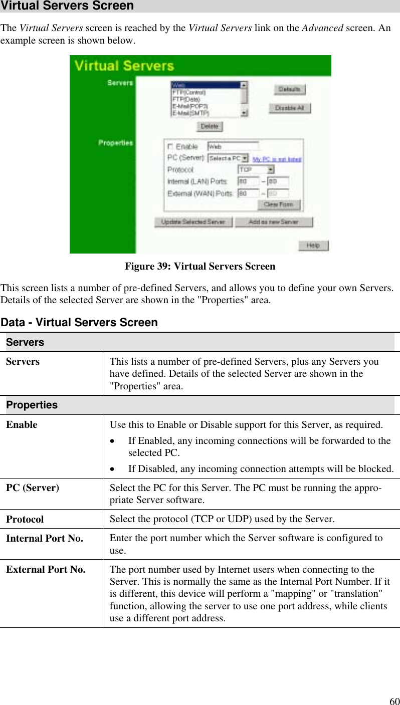  60 Virtual Servers Screen The Virtual Servers screen is reached by the Virtual Servers link on the Advanced screen. An example screen is shown below.   Figure 39: Virtual Servers Screen This screen lists a number of pre-defined Servers, and allows you to define your own Servers. Details of the selected Server are shown in the &quot;Properties&quot; area. Data - Virtual Servers Screen Servers Servers This lists a number of pre-defined Servers, plus any Servers you have defined. Details of the selected Server are shown in the &quot;Properties&quot; area. Properties Enable Use this to Enable or Disable support for this Server, as required.  •  If Enabled, any incoming connections will be forwarded to the selected PC. •  If Disabled, any incoming connection attempts will be blocked. PC (Server)  Select the PC for this Server. The PC must be running the appro-priate Server software. Protocol  Select the protocol (TCP or UDP) used by the Server. Internal Port No.  Enter the port number which the Server software is configured to use. External Port No.  The port number used by Internet users when connecting to the Server. This is normally the same as the Internal Port Number. If it is different, this device will perform a &quot;mapping&quot; or &quot;translation&quot; function, allowing the server to use one port address, while clients use a different port address. 