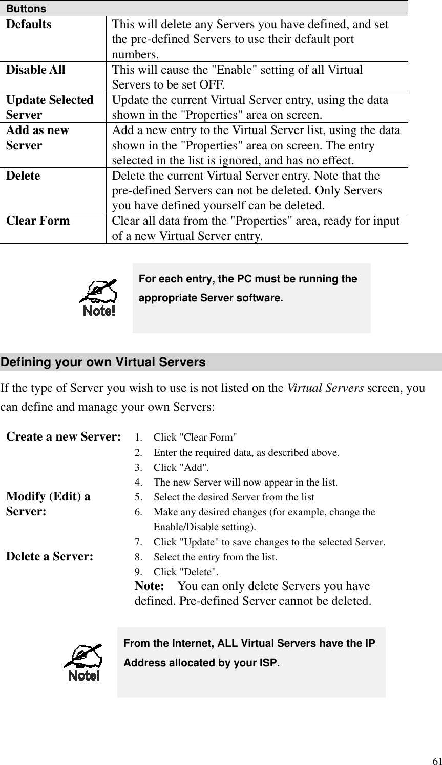 Buttons Defaults  This will delete any Servers you have defined, and set the pre-defined Servers to use their default port numbers. Disable All  This will cause the &quot;Enable&quot; setting of all Virtual Servers to be set OFF. Update Selected Server  Update the current Virtual Server entry, using the data shown in the &quot;Properties&quot; area on screen. Add as new Server  Add a new entry to the Virtual Server list, using the data shown in the &quot;Properties&quot; area on screen. The entry selected in the list is ignored, and has no effect. Delete  Delete the current Virtual Server entry. Note that the pre-defined Servers can not be deleted. Only Servers you have defined yourself can be deleted. Clear Form  Clear all data from the &quot;Properties&quot; area, ready for input of a new Virtual Server entry.   For each entry, the PC must be running the appropriate Server software. Defining your own Virtual Servers If the type of Server you wish to use is not listed on the Virtual Servers screen, you can define and manage your own Servers: Create a new Server:  1.  Click &quot;Clear Form&quot; 2.  Enter the required data, as described above. 3. Click &quot;Add&quot;. 4.  The new Server will now appear in the list. Modify (Edit) a Server:  5.  Select the desired Server from the list 6.  Make any desired changes (for example, change the Enable/Disable setting). 7.  Click &quot;Update&quot; to save changes to the selected Server. Delete a Server:  8.  Select the entry from the list. 9. Click &quot;Delete&quot;. Note:    You can only delete Servers you have defined. Pre-defined Server cannot be deleted.   From the Internet, ALL Virtual Servers have the IP Address allocated by your ISP.  61 