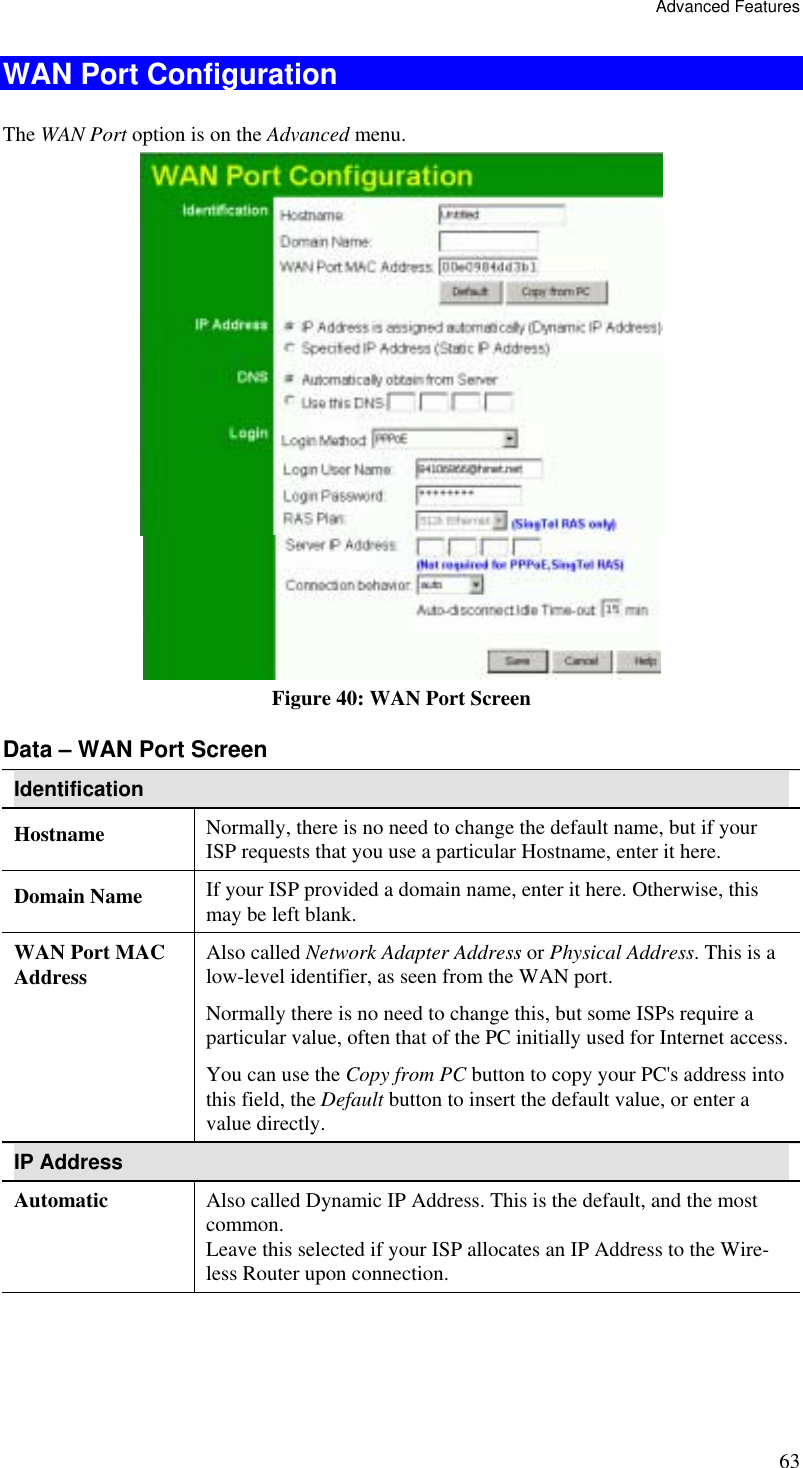Advanced Features 63 WAN Port Configuration The WAN Port option is on the Advanced menu.    Figure 40: WAN Port Screen Data – WAN Port Screen Identification Hostname  Normally, there is no need to change the default name, but if your ISP requests that you use a particular Hostname, enter it here. Domain Name  If your ISP provided a domain name, enter it here. Otherwise, this may be left blank. WAN Port MAC Address  Also called Network Adapter Address or Physical Address. This is a low-level identifier, as seen from the WAN port.  Normally there is no need to change this, but some ISPs require a particular value, often that of the PC initially used for Internet access. You can use the Copy from PC button to copy your PC&apos;s address into this field, the Default button to insert the default value, or enter a value directly. IP Address Automatic  Also called Dynamic IP Address. This is the default, and the most common. Leave this selected if your ISP allocates an IP Address to the Wire-less Router upon connection. 