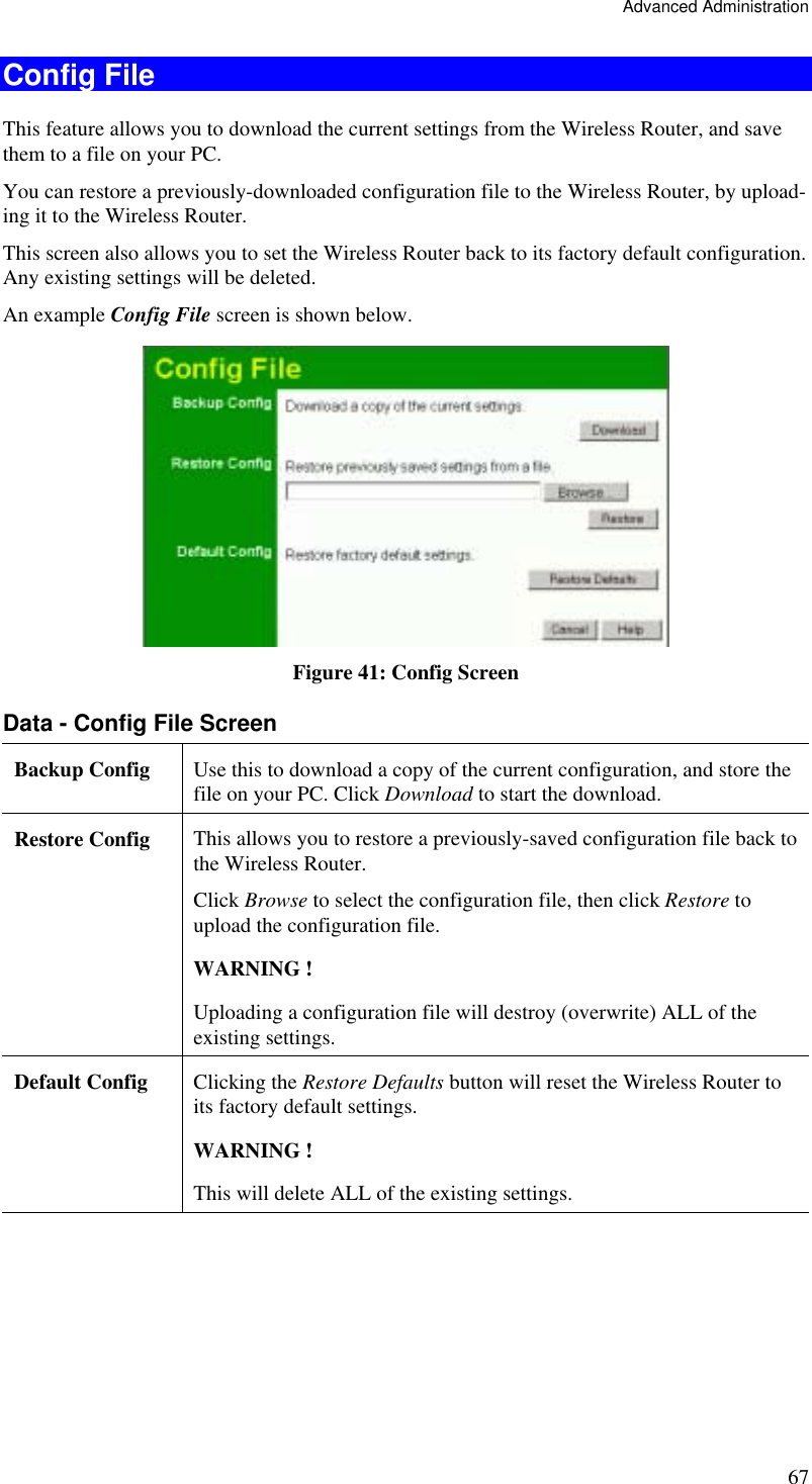 Advanced Administration 67 Config File This feature allows you to download the current settings from the Wireless Router, and save them to a file on your PC. You can restore a previously-downloaded configuration file to the Wireless Router, by upload-ing it to the Wireless Router. This screen also allows you to set the Wireless Router back to its factory default configuration. Any existing settings will be deleted. An example Config File screen is shown below.  Figure 41: Config Screen Data - Config File Screen Backup Config  Use this to download a copy of the current configuration, and store the file on your PC. Click Download to start the download. Restore Config  This allows you to restore a previously-saved configuration file back to the Wireless Router.  Click Browse to select the configuration file, then click Restore to upload the configuration file.  WARNING !  Uploading a configuration file will destroy (overwrite) ALL of the existing settings. Default Config  Clicking the Restore Defaults button will reset the Wireless Router to its factory default settings.  WARNING !  This will delete ALL of the existing settings.  