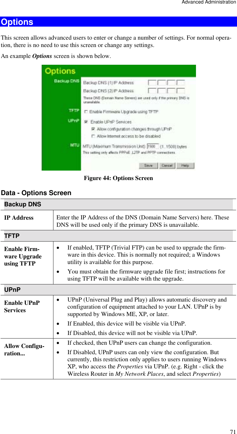 Advanced Administration 71 Options This screen allows advanced users to enter or change a number of settings. For normal opera-tion, there is no need to use this screen or change any settings. An example Options screen is shown below.   Figure 44: Options Screen Data - Options Screen Backup DNS IP Address  Enter the IP Address of the DNS (Domain Name Servers) here. These DNS will be used only if the primary DNS is unavailable. TFTP Enable Firm-ware Upgrade using TFTP •  If enabled, TFTP (Trivial FTP) can be used to upgrade the firm-ware in this device. This is normally not required; a Windows utility is available for this purpose. •  You must obtain the firmware upgrade file first; instructions for using TFTP will be available with the upgrade. UPnP Enable UPnP Services •  UPnP (Universal Plug and Play) allows automatic discovery and configuration of equipment attached to your LAN. UPnP is by supported by Windows ME, XP, or later. •  If Enabled, this device will be visible via UPnP. •  If Disabled, this device will not be visible via UPnP. Allow Configu-ration... •  If checked, then UPnP users can change the configuration. •  If Disabled, UPnP users can only view the configuration. But currently, this restriction only applies to users running Windows XP, who access the Properties via UPnP. (e.g. Right - click the Wireless Router in My Network Places, and select Properties) 