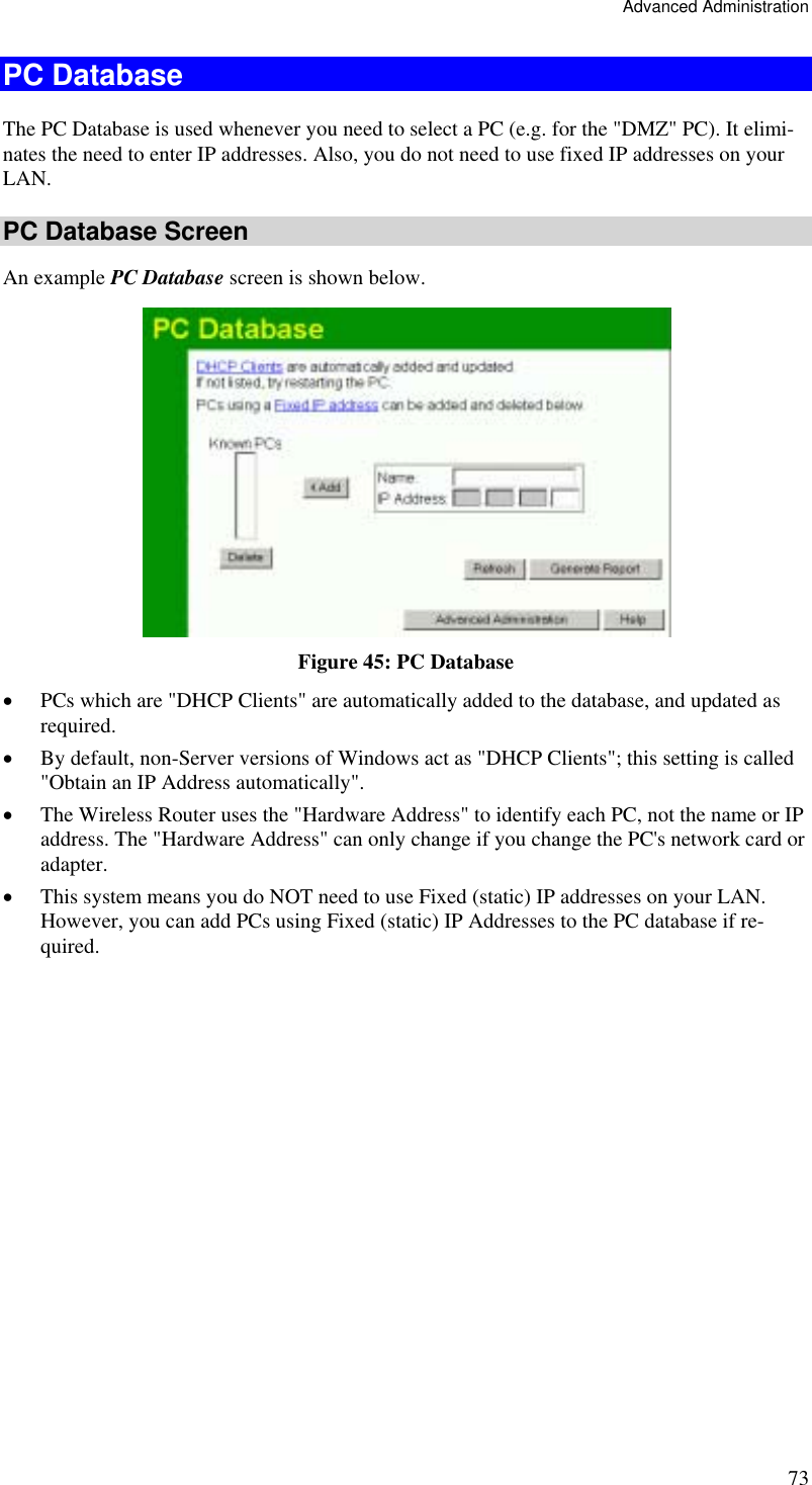 Advanced Administration 73 PC Database The PC Database is used whenever you need to select a PC (e.g. for the &quot;DMZ&quot; PC). It elimi-nates the need to enter IP addresses. Also, you do not need to use fixed IP addresses on your LAN. PC Database Screen An example PC Database screen is shown below.  Figure 45: PC Database  •  PCs which are &quot;DHCP Clients&quot; are automatically added to the database, and updated as required. •  By default, non-Server versions of Windows act as &quot;DHCP Clients&quot;; this setting is called &quot;Obtain an IP Address automatically&quot;. •  The Wireless Router uses the &quot;Hardware Address&quot; to identify each PC, not the name or IP address. The &quot;Hardware Address&quot; can only change if you change the PC&apos;s network card or adapter. •  This system means you do NOT need to use Fixed (static) IP addresses on your LAN. However, you can add PCs using Fixed (static) IP Addresses to the PC database if re-quired. 