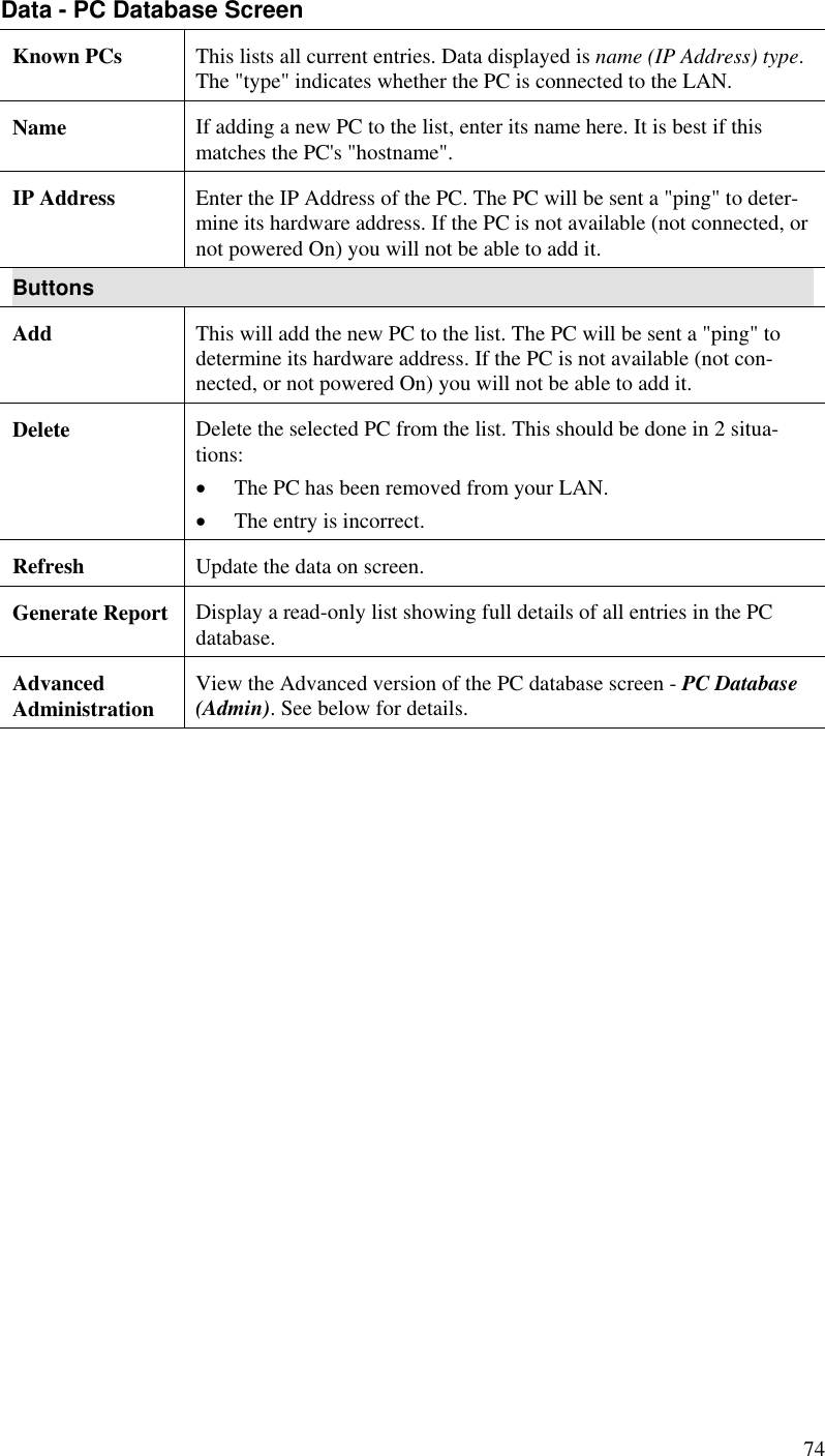  74 Data - PC Database Screen Known PCs  This lists all current entries. Data displayed is name (IP Address) type. The &quot;type&quot; indicates whether the PC is connected to the LAN. Name  If adding a new PC to the list, enter its name here. It is best if this matches the PC&apos;s &quot;hostname&quot;. IP Address  Enter the IP Address of the PC. The PC will be sent a &quot;ping&quot; to deter-mine its hardware address. If the PC is not available (not connected, or not powered On) you will not be able to add it. Buttons Add  This will add the new PC to the list. The PC will be sent a &quot;ping&quot; to determine its hardware address. If the PC is not available (not con-nected, or not powered On) you will not be able to add it. Delete  Delete the selected PC from the list. This should be done in 2 situa-tions: •  The PC has been removed from your LAN. •  The entry is incorrect. Refresh  Update the data on screen. Generate Report  Display a read-only list showing full details of all entries in the PC database. Advanced  Administration  View the Advanced version of the PC database screen - PC Database (Admin). See below for details.  