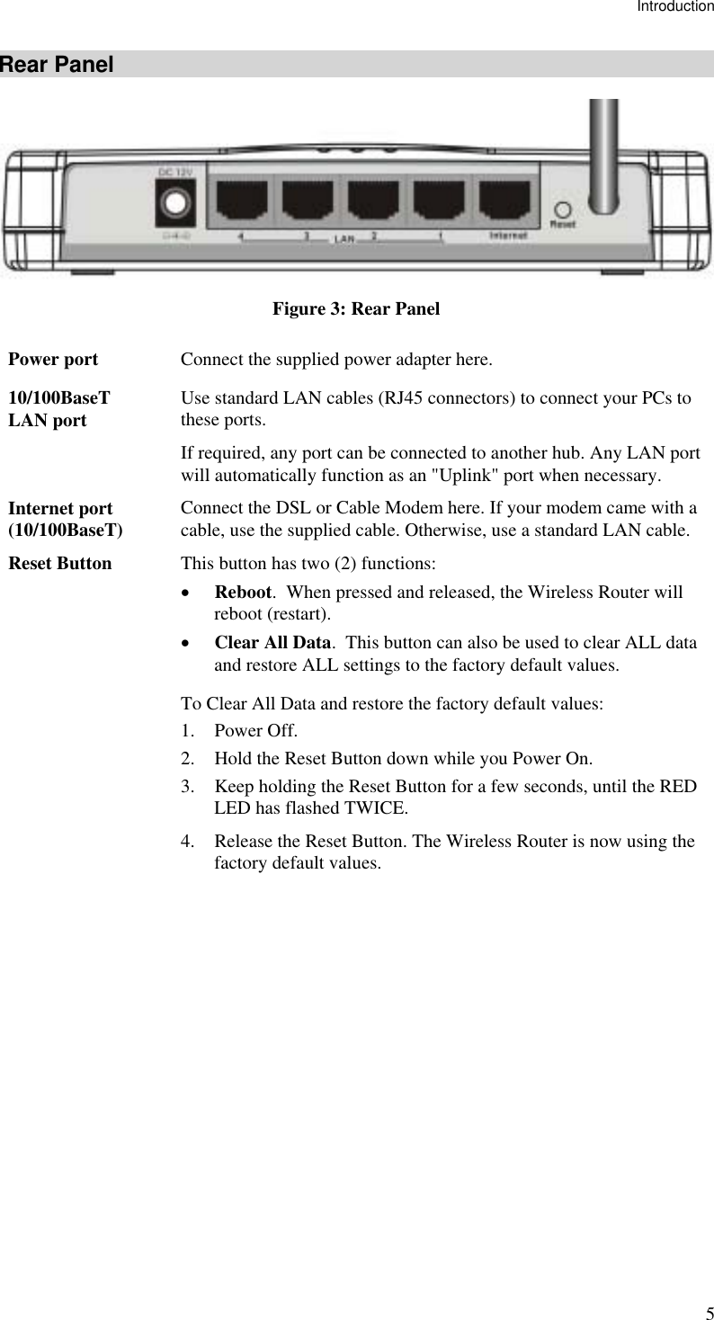 Introduction 5 Rear Panel  Figure 3: Rear Panel Power port  Connect the supplied power adapter here. 10/100BaseT LAN port  Use standard LAN cables (RJ45 connectors) to connect your PCs to these ports. If required, any port can be connected to another hub. Any LAN port will automatically function as an &quot;Uplink&quot; port when necessary. Internet port (10/100BaseT)  Connect the DSL or Cable Modem here. If your modem came with a cable, use the supplied cable. Otherwise, use a standard LAN cable. Reset Button  This button has two (2) functions: •  Reboot.  When pressed and released, the Wireless Router will reboot (restart). •  Clear All Data.  This button can also be used to clear ALL data and restore ALL settings to the factory default values. To Clear All Data and restore the factory default values: 1. Power Off. 2.  Hold the Reset Button down while you Power On. 3.  Keep holding the Reset Button for a few seconds, until the RED LED has flashed TWICE. 4.  Release the Reset Button. The Wireless Router is now using the factory default values.   