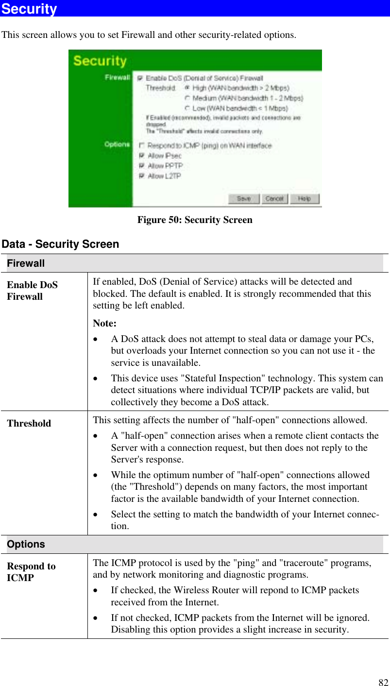 82 Security This screen allows you to set Firewall and other security-related options.  Figure 50: Security Screen Data - Security Screen Firewall Enable DoS Firewall If enabled, DoS (Denial of Service) attacks will be detected and blocked. The default is enabled. It is strongly recommended that this setting be left enabled.  Note: •  A DoS attack does not attempt to steal data or damage your PCs, but overloads your Internet connection so you can not use it - the service is unavailable. •  This device uses &quot;Stateful Inspection&quot; technology. This system can detect situations where individual TCP/IP packets are valid, but collectively they become a DoS attack. Threshold  This setting affects the number of &quot;half-open&quot; connections allowed. •  A &quot;half-open&quot; connection arises when a remote client contacts the Server with a connection request, but then does not reply to the Server&apos;s response. •  While the optimum number of &quot;half-open&quot; connections allowed (the &quot;Threshold&quot;) depends on many factors, the most important factor is the available bandwidth of your Internet connection. •  Select the setting to match the bandwidth of your Internet connec-tion. Options Respond to ICMP The ICMP protocol is used by the &quot;ping&quot; and &quot;traceroute&quot; programs, and by network monitoring and diagnostic programs. •  If checked, the Wireless Router will repond to ICMP packets received from the Internet. •  If not checked, ICMP packets from the Internet will be ignored. Disabling this option provides a slight increase in security. 