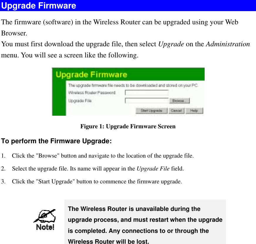 Upgrade Firmware The firmware (software) in the Wireless Router can be upgraded using your Web Browser.  You must first download the upgrade file, then select Upgrade on the Administration menu. You will see a screen like the following.  Figure 1: Upgrade Firmware Screen To perform the Firmware Upgrade: 1.  Click the &quot;Browse&quot; button and navigate to the location of the upgrade file. 2.  Select the upgrade file. Its name will appear in the Upgrade File field. 3.  Click the &quot;Start Upgrade&quot; button to commence the firmware upgrade.   The Wireless Router is unavailable during the upgrade process, and must restart when the upgrade is completed. Any connections to or through the Wireless Router will be lost.    