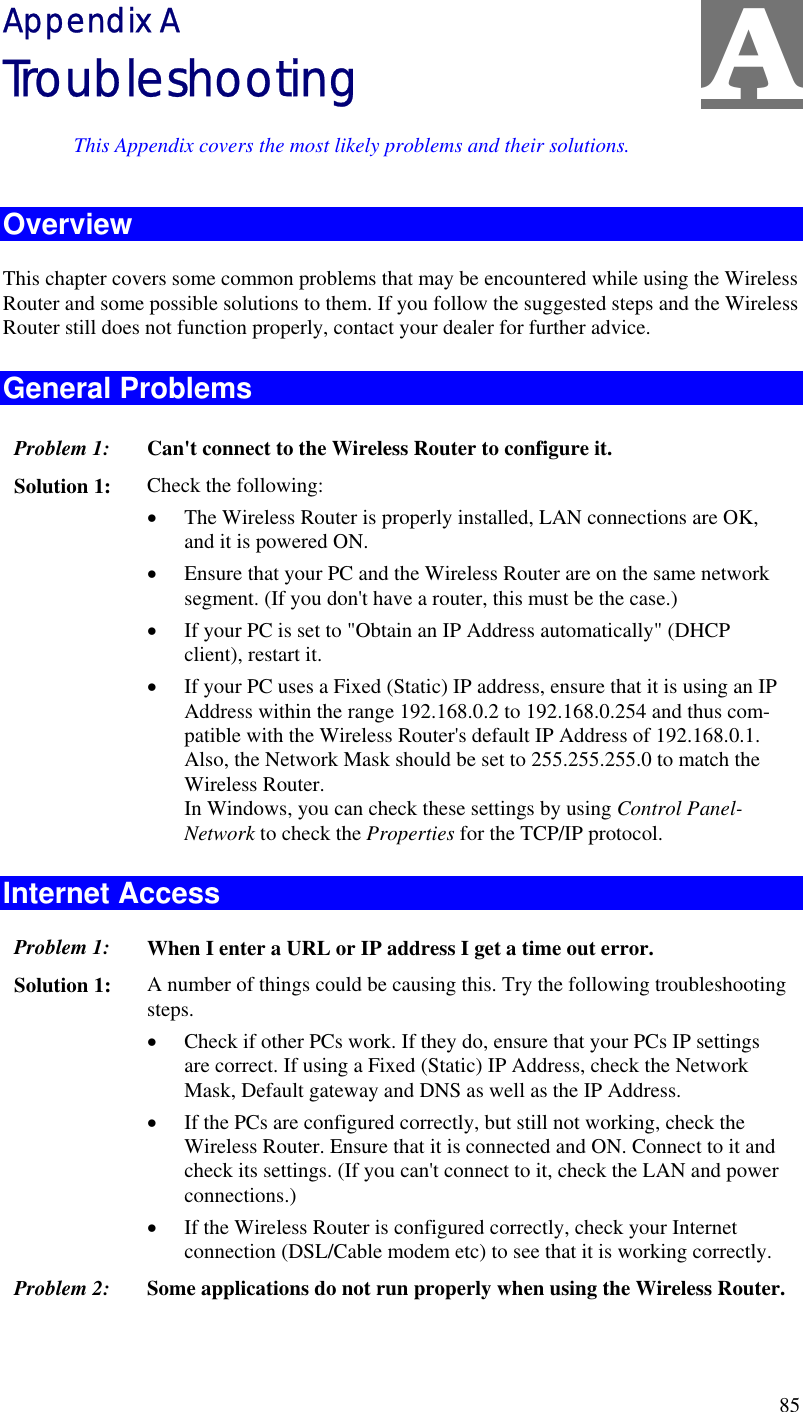  85 A Appendix A Troubleshooting This Appendix covers the most likely problems and their solutions. Overview This chapter covers some common problems that may be encountered while using the Wireless Router and some possible solutions to them. If you follow the suggested steps and the Wireless Router still does not function properly, contact your dealer for further advice. General Problems Problem 1:  Can&apos;t connect to the Wireless Router to configure it. Solution 1:  Check the following: •  The Wireless Router is properly installed, LAN connections are OK, and it is powered ON. •  Ensure that your PC and the Wireless Router are on the same network segment. (If you don&apos;t have a router, this must be the case.)  •  If your PC is set to &quot;Obtain an IP Address automatically&quot; (DHCP client), restart it. •  If your PC uses a Fixed (Static) IP address, ensure that it is using an IP Address within the range 192.168.0.2 to 192.168.0.254 and thus com-patible with the Wireless Router&apos;s default IP Address of 192.168.0.1.  Also, the Network Mask should be set to 255.255.255.0 to match the Wireless Router. In Windows, you can check these settings by using Control Panel-Network to check the Properties for the TCP/IP protocol.  Internet Access Problem 1: When I enter a URL or IP address I get a time out error. Solution 1: A number of things could be causing this. Try the following troubleshooting steps. •  Check if other PCs work. If they do, ensure that your PCs IP settings are correct. If using a Fixed (Static) IP Address, check the Network Mask, Default gateway and DNS as well as the IP Address. •  If the PCs are configured correctly, but still not working, check the Wireless Router. Ensure that it is connected and ON. Connect to it and check its settings. (If you can&apos;t connect to it, check the LAN and power connections.) •  If the Wireless Router is configured correctly, check your Internet connection (DSL/Cable modem etc) to see that it is working correctly. Problem 2: Some applications do not run properly when using the Wireless Router.  