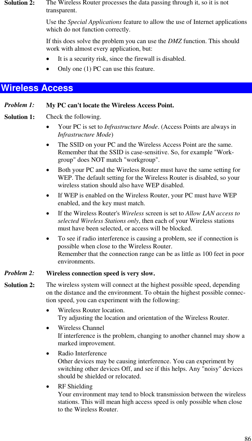  86 Solution 2:  The Wireless Router processes the data passing through it, so it is not transparent. Use the Special Applications feature to allow the use of Internet applications which do not function correctly. If this does solve the problem you can use the DMZ function. This should work with almost every application, but: •  It is a security risk, since the firewall is disabled. •  Only one (1) PC can use this feature. Wireless Access Problem 1: My PC can&apos;t locate the Wireless Access Point. Solution 1: Check the following. •  Your PC is set to Infrastructure Mode. (Access Points are always in Infrastructure Mode)  •  The SSID on your PC and the Wireless Access Point are the same. Remember that the SSID is case-sensitive. So, for example &quot;Work-group&quot; does NOT match &quot;workgroup&quot;. •  Both your PC and the Wireless Router must have the same setting for WEP. The default setting for the Wireless Router is disabled, so your wireless station should also have WEP disabled. •  If WEP is enabled on the Wireless Router, your PC must have WEP enabled, and the key must match. •  If the Wireless Router&apos;s Wireless screen is set to Allow LAN access to selected Wireless Stations only, then each of your Wireless stations must have been selected, or access will be blocked. •  To see if radio interference is causing a problem, see if connection is possible when close to the Wireless Router.  Remember that the connection range can be as little as 100 feet in poor environments. Problem 2: Wireless connection speed is very slow. Solution 2:  The wireless system will connect at the highest possible speed, depending on the distance and the environment. To obtain the highest possible connec-tion speed, you can experiment with the following: •  Wireless Router location. Try adjusting the location and orientation of the Wireless Router. •  Wireless Channel If interference is the problem, changing to another channel may show a marked improvement. •  Radio Interference Other devices may be causing interference. You can experiment by switching other devices Off, and see if this helps. Any &quot;noisy&quot; devices should be shielded or relocated. •  RF Shielding Your environment may tend to block transmission between the wireless stations. This will mean high access speed is only possible when close to the Wireless Router. 