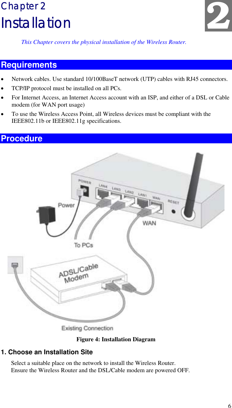  6 2 Chapter 2 Installation This Chapter covers the physical installation of the Wireless Router. Requirements •  Network cables. Use standard 10/100BaseT network (UTP) cables with RJ45 connectors. •  TCP/IP protocol must be installed on all PCs. •  For Internet Access, an Internet Access account with an ISP, and either of a DSL or Cable modem (for WAN port usage) •  To use the Wireless Access Point, all Wireless devices must be compliant with the IEEE802.11b or IEEE802.11g specifications. Procedure  Figure 4: Installation Diagram 1. Choose an Installation Site Select a suitable place on the network to install the Wireless Router.  Ensure the Wireless Router and the DSL/Cable modem are powered OFF.  