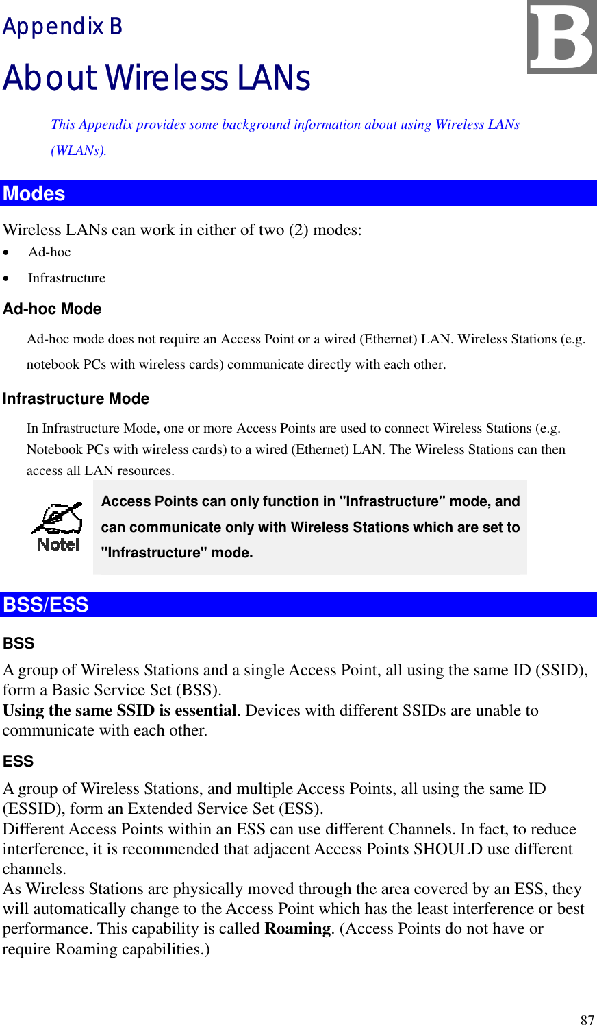 B Appendix B About Wireless LANs This Appendix provides some background information about using Wireless LANs (WLANs). Modes Wireless LANs can work in either of two (2) modes: •  Ad-hoc •  Infrastructure Ad-hoc Mode Ad-hoc mode does not require an Access Point or a wired (Ethernet) LAN. Wireless Stations (e.g. notebook PCs with wireless cards) communicate directly with each other. Infrastructure Mode In Infrastructure Mode, one or more Access Points are used to connect Wireless Stations (e.g. Notebook PCs with wireless cards) to a wired (Ethernet) LAN. The Wireless Stations can then access all LAN resources.  Access Points can only function in &quot;Infrastructure&quot; mode, and can communicate only with Wireless Stations which are set to &quot;Infrastructure&quot; mode. BSS/ESS BSS A group of Wireless Stations and a single Access Point, all using the same ID (SSID), form a Basic Service Set (BSS). Using the same SSID is essential. Devices with different SSIDs are unable to communicate with each other. ESS A group of Wireless Stations, and multiple Access Points, all using the same ID (ESSID), form an Extended Service Set (ESS). Different Access Points within an ESS can use different Channels. In fact, to reduce interference, it is recommended that adjacent Access Points SHOULD use different channels. As Wireless Stations are physically moved through the area covered by an ESS, they will automatically change to the Access Point which has the least interference or best performance. This capability is called Roaming. (Access Points do not have or require Roaming capabilities.)  87 