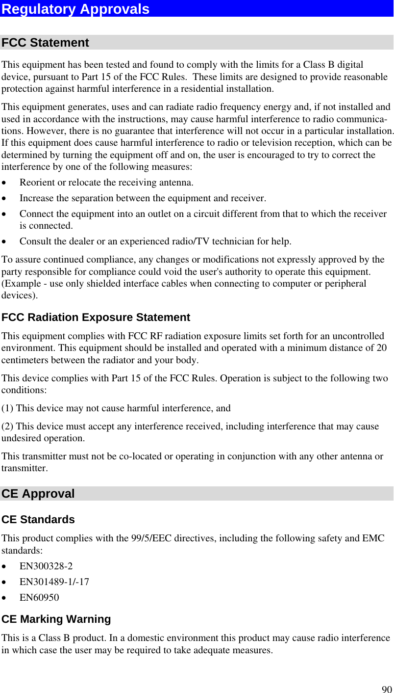  90 Regulatory Approvals  FCC Statement This equipment has been tested and found to comply with the limits for a Class B digital device, pursuant to Part 15 of the FCC Rules.  These limits are designed to provide reasonable protection against harmful interference in a residential installation.  This equipment generates, uses and can radiate radio frequency energy and, if not installed and used in accordance with the instructions, may cause harmful interference to radio communica-tions. However, there is no guarantee that interference will not occur in a particular installation. If this equipment does cause harmful interference to radio or television reception, which can be determined by turning the equipment off and on, the user is encouraged to try to correct the interference by one of the following measures: • Reorient or relocate the receiving antenna. • Increase the separation between the equipment and receiver. • Connect the equipment into an outlet on a circuit different from that to which the receiver is connected. • Consult the dealer or an experienced radio/TV technician for help. To assure continued compliance, any changes or modifications not expressly approved by the party responsible for compliance could void the user&apos;s authority to operate this equipment. (Example - use only shielded interface cables when connecting to computer or peripheral devices). FCC Radiation Exposure Statement This equipment complies with FCC RF radiation exposure limits set forth for an uncontrolled environment. This equipment should be installed and operated with a minimum distance of 20 centimeters between the radiator and your body. This device complies with Part 15 of the FCC Rules. Operation is subject to the following two conditions:  (1) This device may not cause harmful interference, and  (2) This device must accept any interference received, including interference that may cause undesired operation. This transmitter must not be co-located or operating in conjunction with any other antenna or transmitter. CE Approval CE Standards This product complies with the 99/5/EEC directives, including the following safety and EMC standards: • EN300328-2 • EN301489-1/-17 • EN60950 CE Marking Warning This is a Class B product. In a domestic environment this product may cause radio interference in which case the user may be required to take adequate measures. 